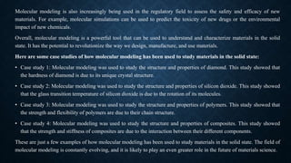 Molecular modeling is also increasingly being used in the regulatory field to assess the safety and efficacy of new
materials. For example, molecular simulations can be used to predict the toxicity of new drugs or the environmental
impact of new chemicals.
Overall, molecular modeling is a powerful tool that can be used to understand and characterize materials in the solid
state. It has the potential to revolutionize the way we design, manufacture, and use materials.
Here are some case studies of how molecular modeling has been used to study materials in the solid state:
• Case study 1: Molecular modeling was used to study the structure and properties of diamond. This study showed that
the hardness of diamond is due to its unique crystal structure.
• Case study 2: Molecular modeling was used to study the structure and properties of silicon dioxide. This study showed
that the glass transition temperature of silicon dioxide is due to the rotation of its molecules.
• Case study 3: Molecular modeling was used to study the structure and properties of polymers. This study showed that
the strength and flexibility of polymers are due to their chain structure.
• Case study 4: Molecular modeling was used to study the structure and properties of composites. This study showed
that the strength and stiffness of composites are due to the interaction between their different components.
These are just a few examples of how molecular modeling has been used to study materials in the solid state. The field of
molecular modeling is constantly evolving, and it is likely to play an even greater role in the future of materials science.
 