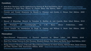 Crystallinity:
• Solid State Chemistry and Its Applications by Anthony R. West (2nd Edition, 2014) - https://global.oup.com/ushe/
• Introduction to Solid State Physics by Charles Kittel (8th Edition, 2005) - https://www.amazon.com/Kittels-
Introduction-Solid-Physics-Global/dp/1119454166
• Crystals and Crystal Structures by Ronald L. Peterson and Gordon J. Dienes (2nd Edition, 2008) -
https://onlinelibrary.wiley.com/doi/book/10.1002/9781119961468
Crystal Habit:
• Manual of Mineralogy (Dana's) by Cornelius S. Hurlbut Jr. and Cornelis Klein (22nd Edition, 2015) -
https://www.geokniga.org/bookfiles/geokniga-dana1944manualmineralogy.pdf
• The Principles of Crystallography by C.W. Bunn (Dover Publications, 1966) -
https://www.pilgrimsway.com/book/9780486678399
• Crystal Growth: An Introduction by Hugh O. Conway and William J. Briels (2nd Edition, 2002) -
https://onlinelibrary.wiley.com/doi/book/10.1002/9783527689248
Polymorphism:
• Object-Oriented Programming: A Practical Approach by Robert Lafore (4th Edition, 2018) -
https://www.amazon.com/Object-Oriented-Programming-4th-Robert-Lafore/dp/0672323087
• Head First Design Patterns by Eric Freeman, Elisabeth Robson, Bert Bates, and Kathy Sierra (2nd Edition, 2004) -
https://www.amazon.com/Head-First-Design-Patterns-Object-Oriented-ebook/dp/B08P3X99QP
• Design Patterns: Elements of Reusable Object-Oriented Software by Erich Gamma, Richard Helm, Ralph Johnson,
and John Vlissides (25th Anniversary Edition, 2018) - https://www.amazon.com/Design-Patterns-Object-Oriented-
Professional-Computing/dp/0201634988
 