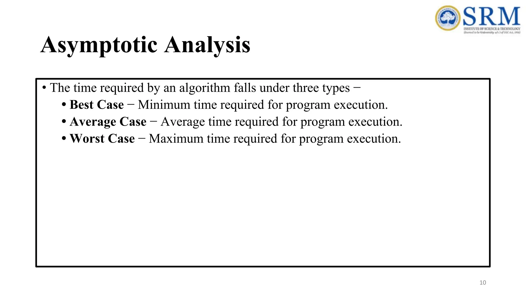 Asymptotic Analysis
• The time required by an algorithm falls under three types −
• Best Case − Minimum time required for program execution.
• Average Case − Average time required for program execution.
• Worst Case − Maximum time required for program execution.
10
 