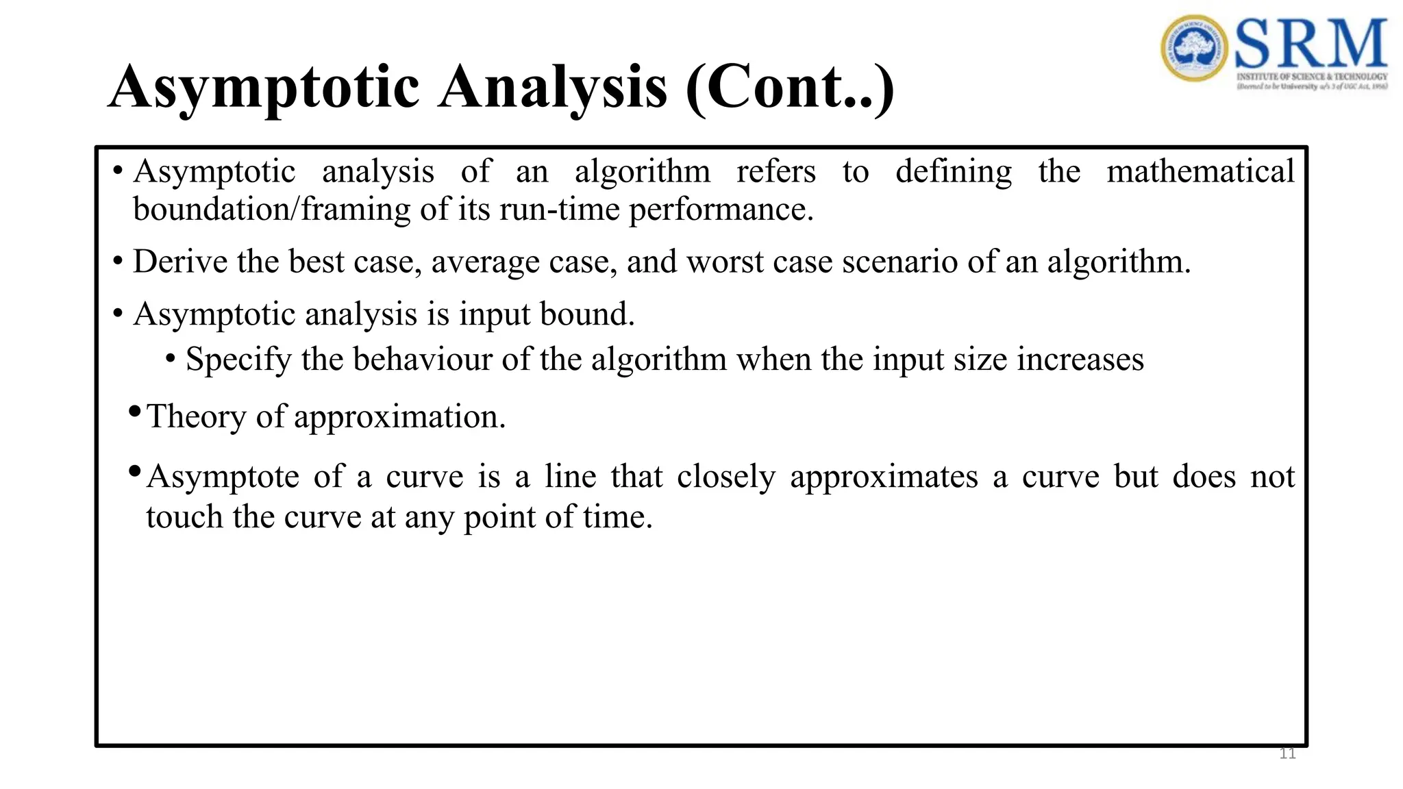 Asymptotic Analysis (Cont..)
• Asymptotic analysis of an algorithm refers to defining the mathematical
boundation/framing of its run-time performance.
• Derive the best case, average case, and worst case scenario of an algorithm.
• Asymptotic analysis is input bound.
• Specify the behaviour of the algorithm when the input size increases
•Theory of approximation.
•Asymptote of a curve is a line that closely approximates a curve but does not
touch the curve at any point of time.
11
 