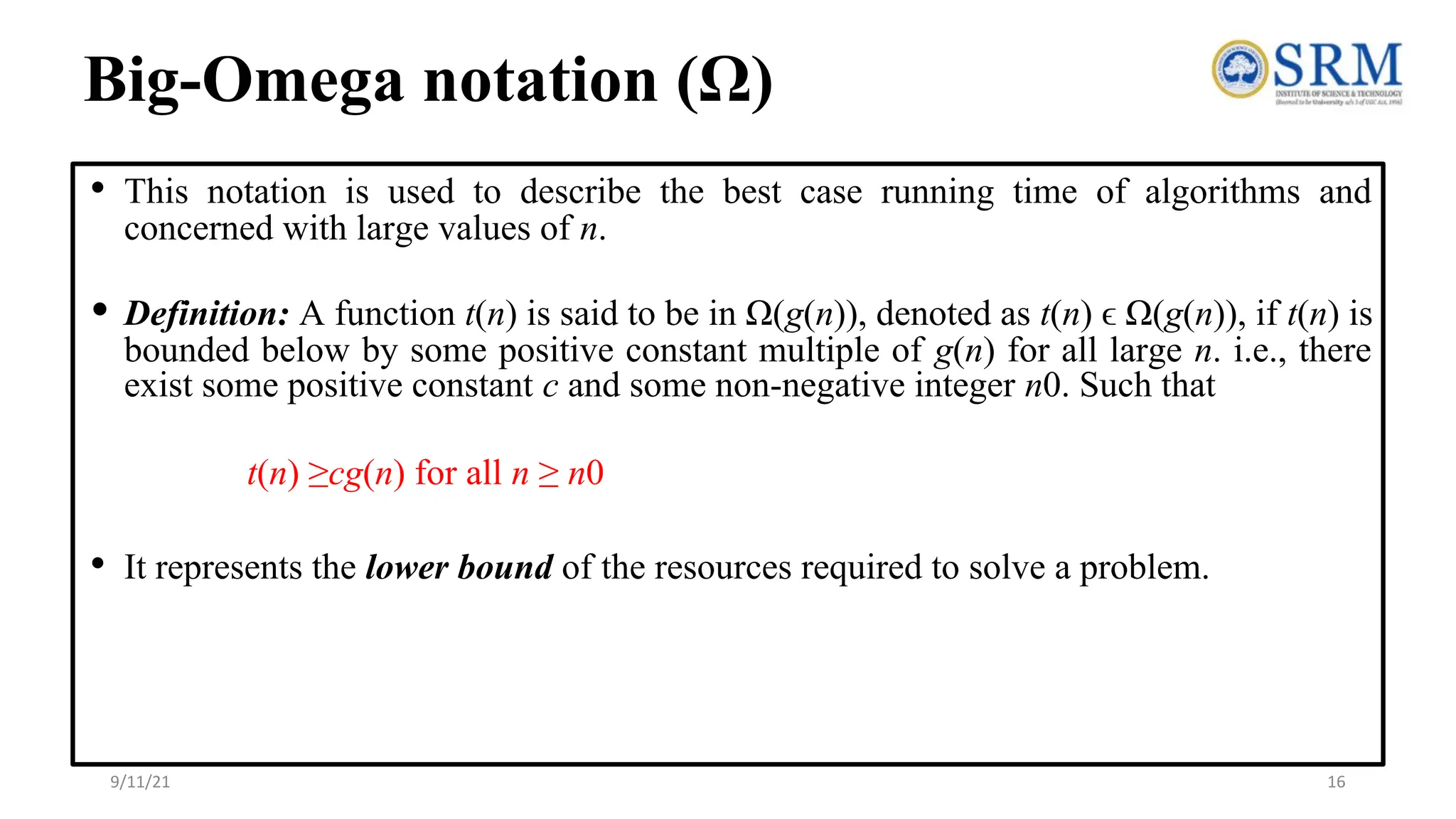 Big-Omega notation (Ω)
• This notation is used to describe the best case running time of algorithms and
concerned with large values of n.
• Definition: A function t(n) is said to be in Ω(g(n)), denoted as t(n) ϵ Ω(g(n)), if t(n) is
bounded below by some positive constant multiple of g(n) for all large n. i.e., there
exist some positive constant c and some non-negative integer n0. Such that
t(n) ≥cg(n) for all n ≥ n0
• It represents the lower bound of the resources required to solve a problem.
9/11/21 16
 