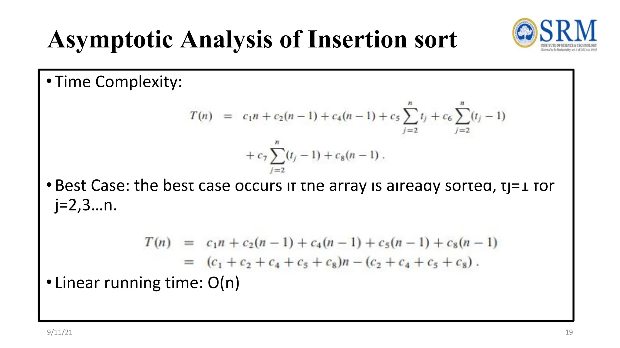 Asymptotic Analysis of Insertion sort
•Time Complexity:
•Best Case: the best case occurs if the array is already sorted, tj=1 for
j=2,3…n.
•Linear running time: O(n)
9/11/21 19
 