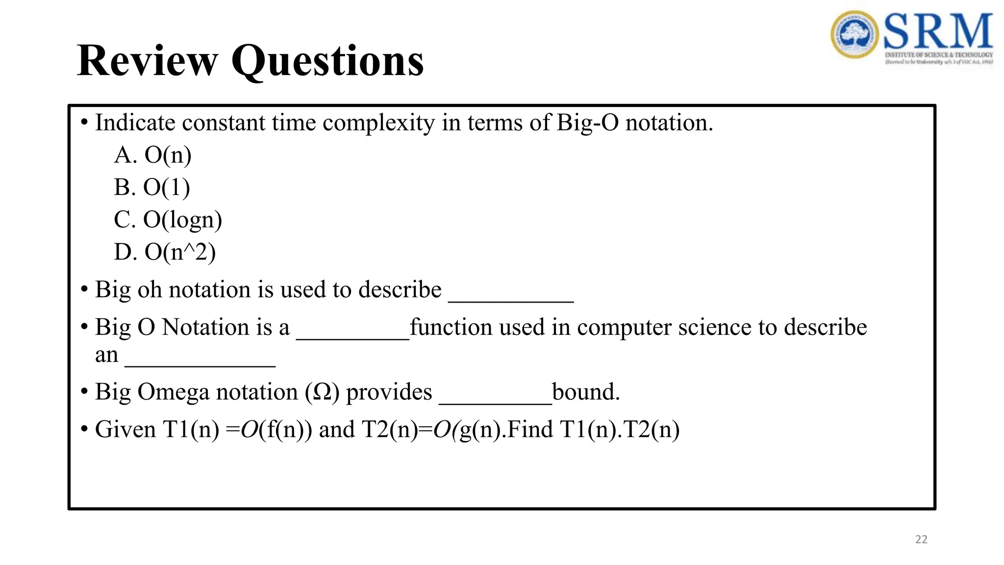 Review Questions
• Indicate constant time complexity in terms of Big-O notation.
A. O(n)
B. O(1)
C. O(logn)
D. O(n^2)
• Big oh notation is used to describe __________
• Big O Notation is a _________function used in computer science to describe
an ____________
• Big Omega notation (Ω) provides _________bound.
• Given T1(n) =O(f(n)) and T2(n)=O(g(n).Find T1(n).T2(n)
22
 