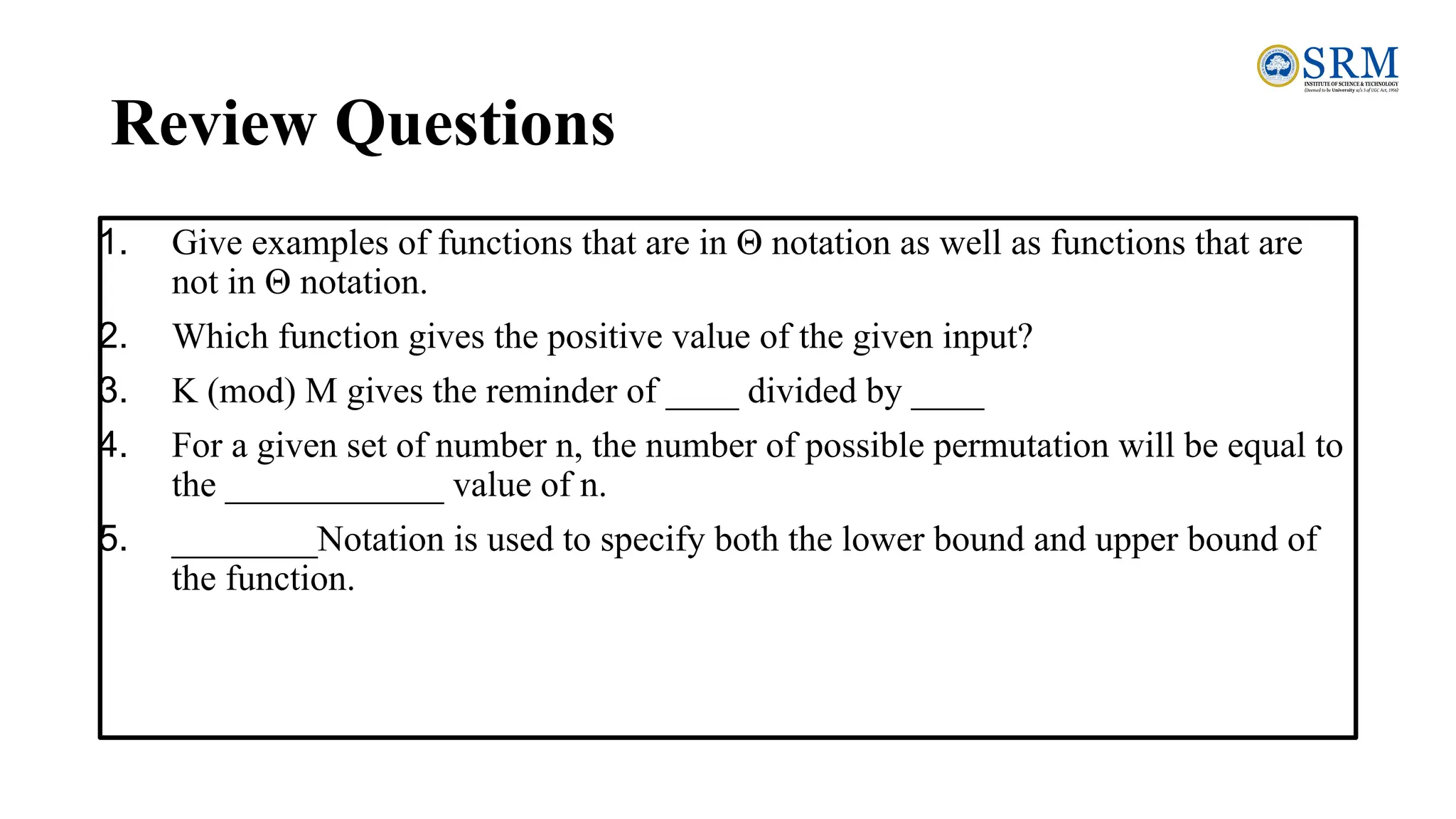 Review Questions
1. Give examples of functions that are in Θ notation as well as functions that are
not in Θ notation.
2. Which function gives the positive value of the given input?
3. K (mod) M gives the reminder of ____ divided by ____
4. For a given set of number n, the number of possible permutation will be equal to
the ____________ value of n.
5. ________Notation is used to specify both the lower bound and upper bound of
the function.
 