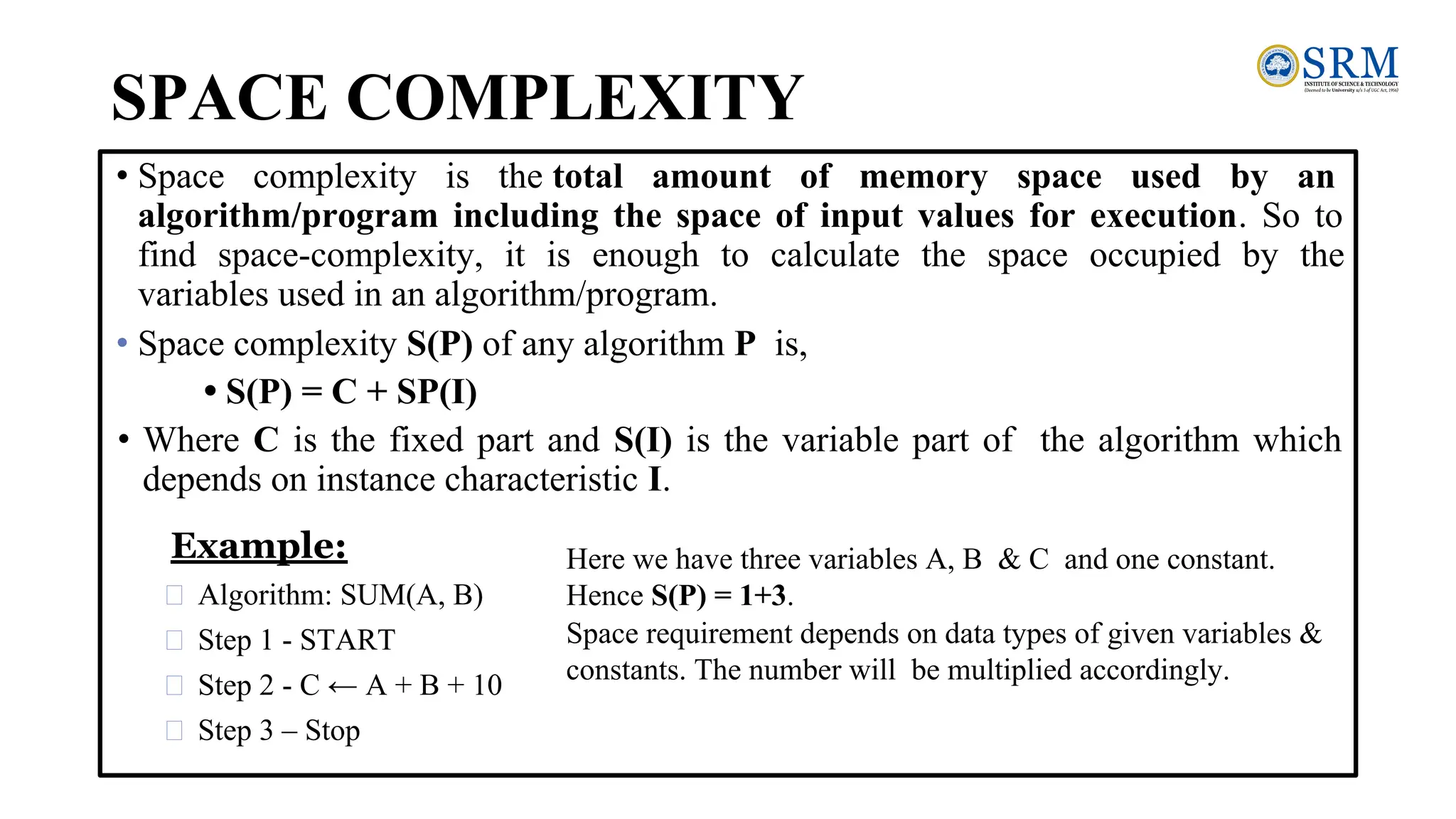 SPACE COMPLEXITY
• Space complexity is the total amount of memory space used by an
algorithm/program including the space of input values for execution. So to
find space-complexity, it is enough to calculate the space occupied by the
variables used in an algorithm/program.
• Space complexity S(P) of any algorithm P is,
• S(P) = C + SP(I)
• Where C is the fixed part and S(I) is the variable part of the algorithm which
depends on instance characteristic I.
Example:
Algorithm: SUM(A, B)
Step 1 - START
Step 2 - C ← A + B + 10
Step 3 – Stop
Here we have three variables A, B & C and one constant.
Hence S(P) = 1+3.
Space requirement depends on data types of given variables &
constants. The number will be multiplied accordingly.
 