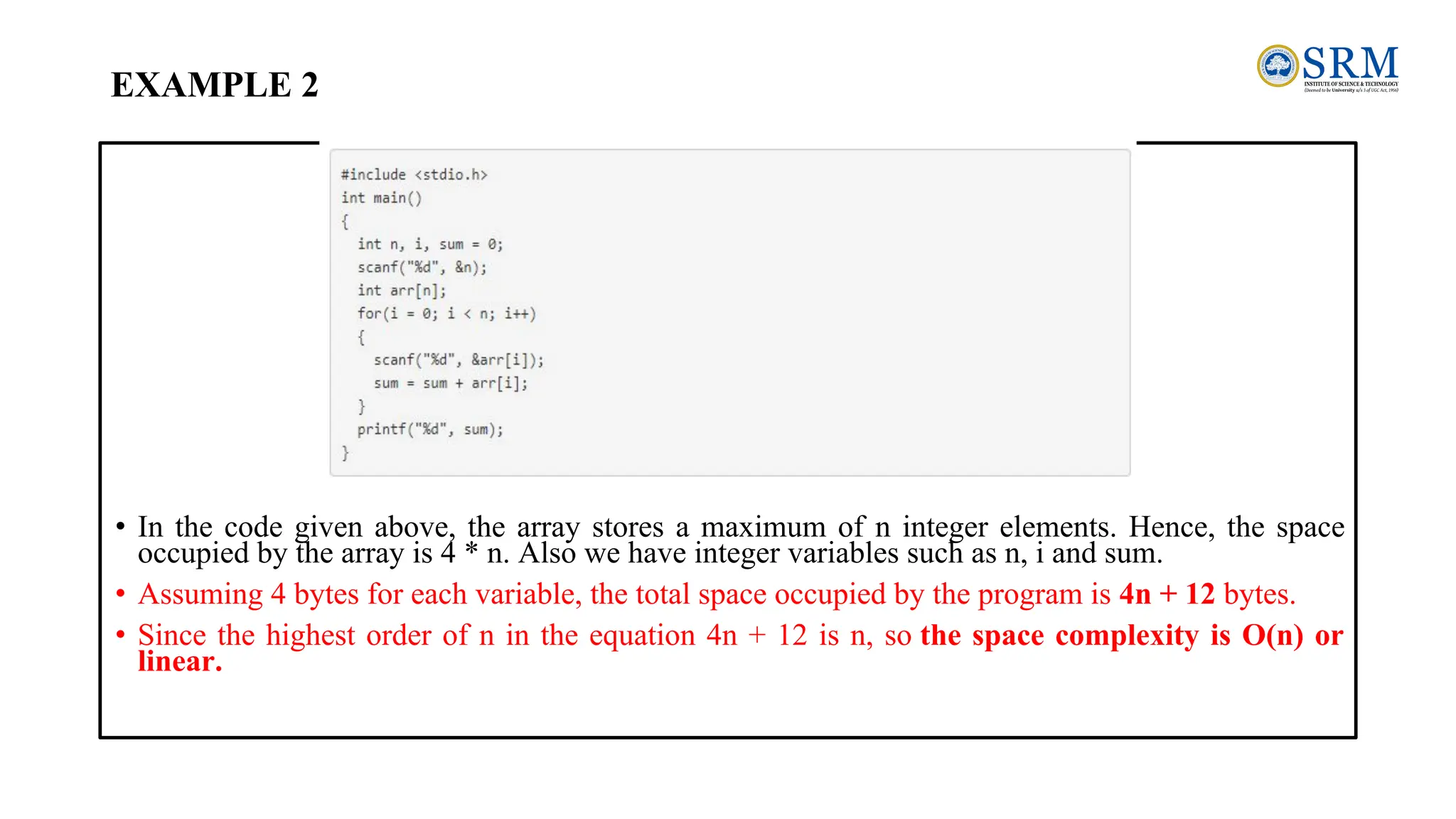 EXAMPLE 2
• In the code given above, the array stores a maximum of n integer elements. Hence, the space
occupied by the array is 4 * n. Also we have integer variables such as n, i and sum.
• Assuming 4 bytes for each variable, the total space occupied by the program is 4n + 12 bytes.
• Since the highest order of n in the equation 4n + 12 is n, so the space complexity is O(n) or
linear.
 