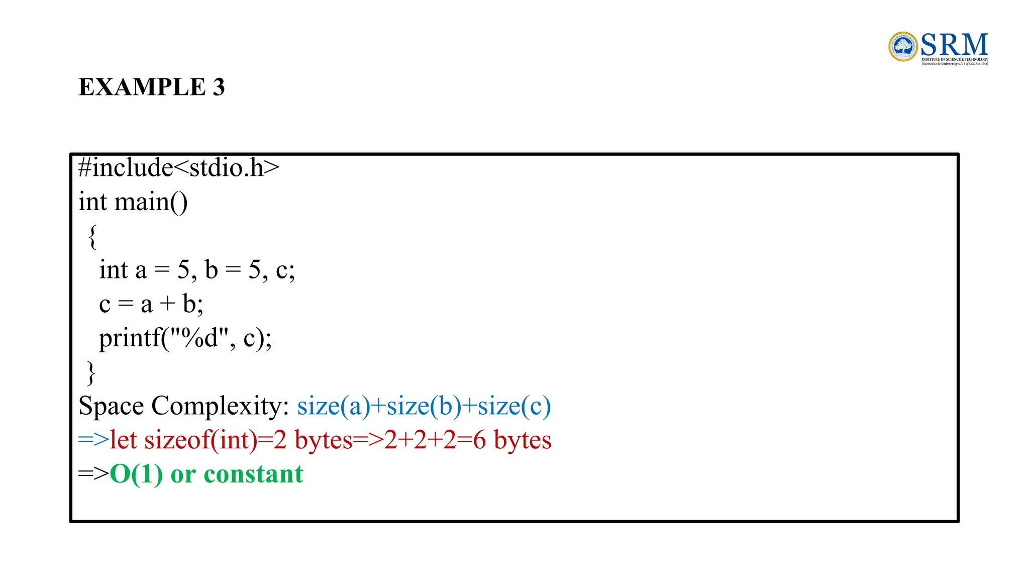 EXAMPLE 3
#include<stdio.h>
int main()
{
int a = 5, b = 5, c;
c = a + b;
printf("%d", c);
}
Space Complexity: size(a)+size(b)+size(c)
=>let sizeof(int)=2 bytes=>2+2+2=6 bytes
=>O(1) or constant
 