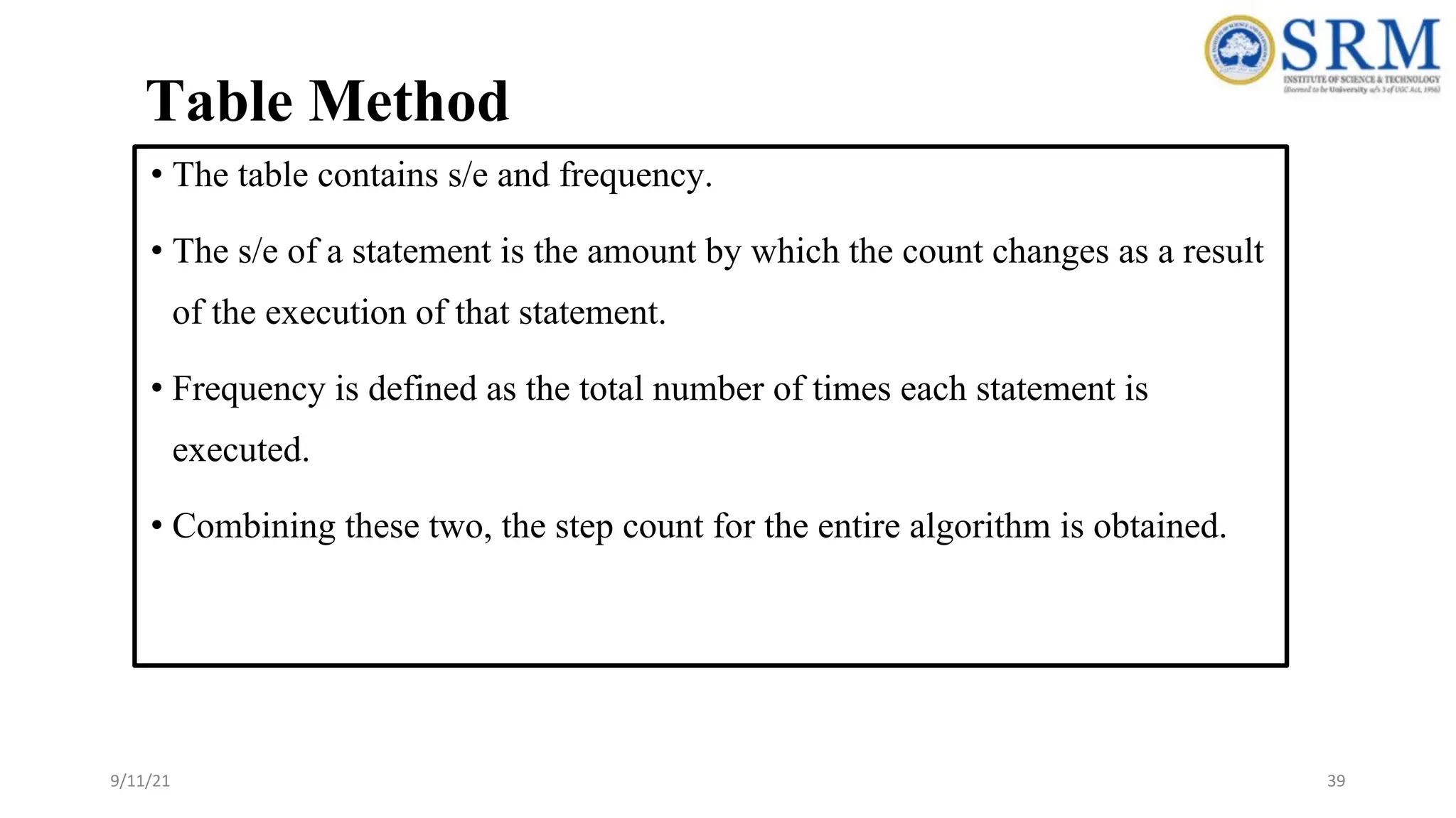 Table Method
• The table contains s/e and frequency.
• The s/e of a statement is the amount by which the count changes as a result
of the execution of that statement.
• Frequency is defined as the total number of times each statement is
executed.
• Combining these two, the step count for the entire algorithm is obtained.
39
9/11/21
 