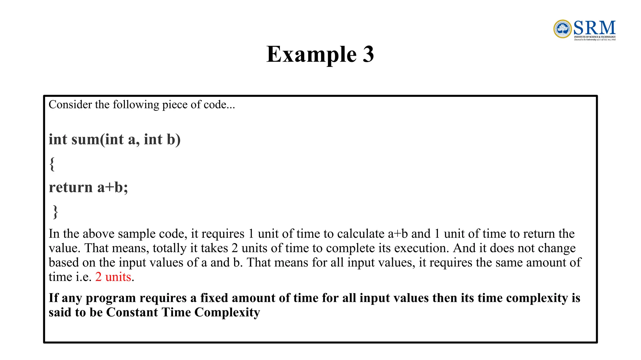 Example 3
Consider the following piece of code...
int sum(int a, int b)
{
return a+b;
}
In the above sample code, it requires 1 unit of time to calculate a+b and 1 unit of time to return the
value. That means, totally it takes 2 units of time to complete its execution. And it does not change
based on the input values of a and b. That means for all input values, it requires the same amount of
time i.e. 2 units.
If any program requires a fixed amount of time for all input values then its time complexity is
said to be Constant Time Complexity
 