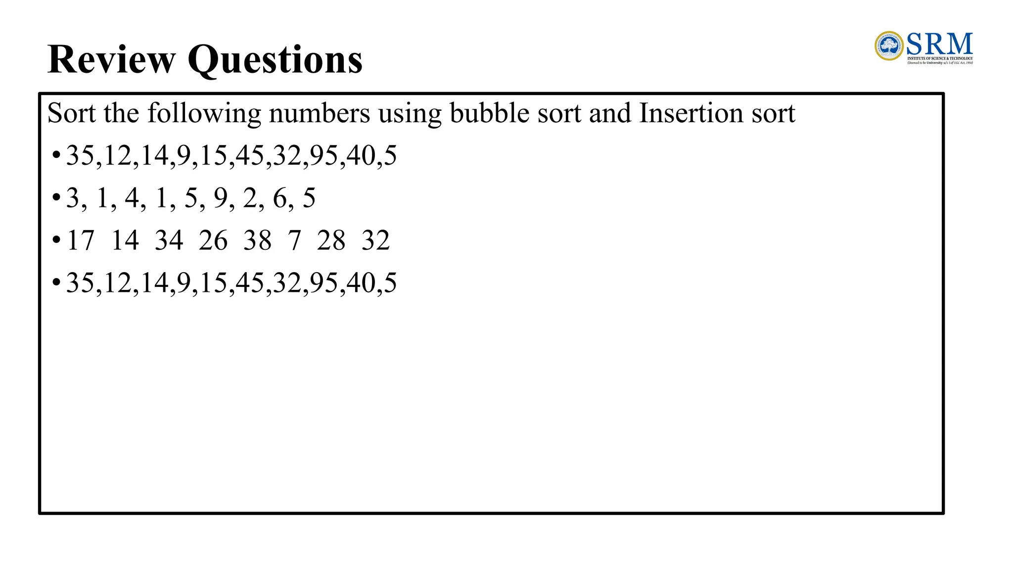 Review Questions
Sort the following numbers using bubble sort and Insertion sort
•35,12,14,9,15,45,32,95,40,5
•3, 1, 4, 1, 5, 9, 2, 6, 5
•17 14 34 26 38 7 28 32
•35,12,14,9,15,45,32,95,40,5
 