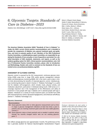 6. Glycemic Targets: Standards of
Care in Diabetes—2023
Diabetes Care 2023;46(Suppl. 1):S97–S110 | https://doi.org/10.2337/dc23-S006
Nuha A. ElSayed, Grazia Aleppo,
Vanita R. Aroda, Raveendhara R. Bannuru,
Florence M. Brown, Dennis Bruemmer,
Billy S. Collins, Marisa E. Hilliard,
Diana Isaacs, Eric L. Johnson,
Scott Kahan, Kamlesh Khunti, Jose Leon,
Sarah K. Lyons, Mary Lou Perry,
Priya Prahalad, Richard E. Pratley,
Jane Jeffrie Seley, Robert C. Stanton, and
Robert A. Gabbay, on behalf of the
American Diabetes Association
The American Diabetes Association (ADA) “Standards of Care in Diabetes” in-
cludes the ADA’s current clinical practice recommendations and is intended to
provide the components of diabetes care, general treatment goals and guide-
lines, and tools to evaluate quality of care. Members of the ADA Professional
Practice Committee, a multidisciplinary expert committee, are responsible for up-
dating the Standards of Care annually, or more frequently as warranted. For a de-
tailed description of ADA standards, statements, and reports, as well as the
evidence-grading system for ADA’s clinical practice recommendations and a full
list of Professional Practice Committee members, please refer to Introduction
and Methodology. Readers who wish to comment on the Standards of Care are
invited to do so at professional.diabetes.org/SOC.
ASSESSMENT OF GLYCEMIC CONTROL
Glycemic control is assessed by the A1C measurement, continuous glucose moni-
toring (CGM) using time in range (TIR) and/or glucose management indicator
(GMI), and blood glucose monitoring (BGM). A1C is the metric used to date in clini-
cal trials demonstrating the beneﬁts of improved glycemic control. Individual glu-
cose monitoring (discussed in detail in Section 7, “Diabetes Technology”) is a useful
tool for diabetes self-management, which includes meals, physical activity, and
medication adjustment, particularly in individuals taking insulin. CGM serves an in-
creasingly important role in the management of the effectiveness and safety of
treatment in many people with type 1 diabetes and in selected people with type 2
diabetes. Individuals on a variety of insulin treatment plans can beneﬁt from CGM
with improved glucose control, decreased hypoglycemia, and enhanced self-efﬁcacy
(Section 7, “Diabetes Technology”) (1).
Glycemic Assessment
Recommendations
6.1 Assess glycemic status (A1C or other glycemic measurement such as time
in range or glucose management indicator) at least two times a year in
patients who are meeting treatment goals (and who have stable glycemic
control). E
6.2 Assess glycemic status at least quarterly and as needed in patients whose
therapy has recently changed and/or who are not meeting glycemic
goals. E
A1C reﬂects average glycemia over approximately 3 months. The performance of the
test is generally excellent for National Glycohemoglobin Standardization Program
Disclosure information for each author is
available at https://doi.org/10.2337/dc23-SDIS.
Suggested citation: ElSayed NA, Aleppo G, Aroda
VR, et al., American Diabetes Association. 6.
Glycemic targets: Standards of Care in Diabetes—
2023. Diabetes Care 2023;46(Suppl. 1):S97–S110
© 2022 by the American Diabetes Association.
Readers may use this article as long as the
work is properly cited, the use is educational
and not for proﬁt, and the work is not altered.
More information is available at https://www.
diabetesjournals.org/journals/pages/license.
6.
GLYCEMIC
TARGETS
Diabetes Care Volume 46, Supplement 1, January 2023 S97
Downloaded
from
http://diabetesjournals.org/care/article-pdf/46/Supplement_1/S97/693609/dc23s006.pdf
by
guest
on
20
January
2023
 