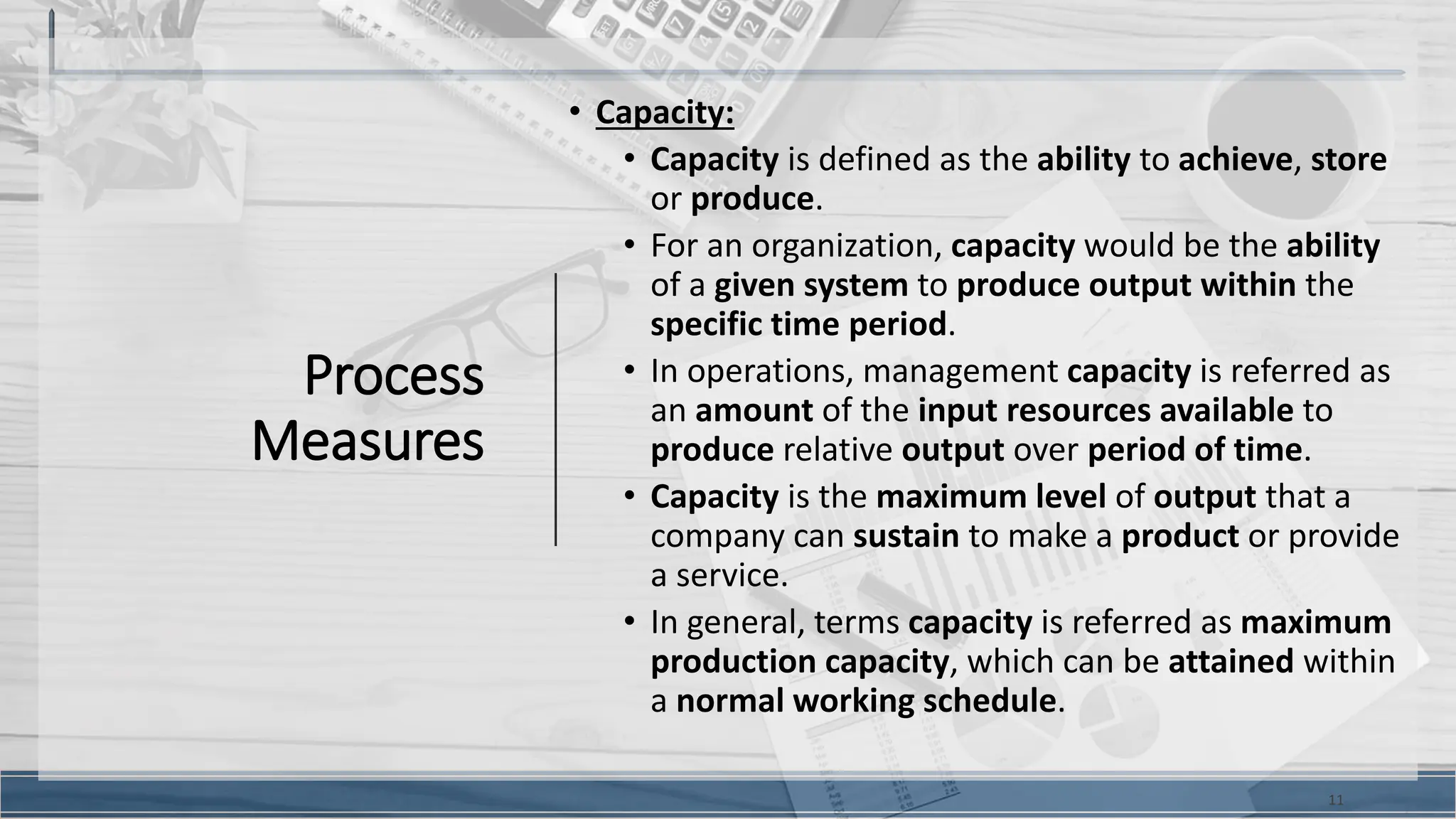 Process
Measures
• Capacity:
• Capacity is defined as the ability to achieve, store
or produce.
• For an organization, capacity would be the ability
of a given system to produce output within the
specific time period.
• In operations, management capacity is referred as
an amount of the input resources available to
produce relative output over period of time.
• Capacity is the maximum level of output that a
company can sustain to make a product or provide
a service.
• In general, terms capacity is referred as maximum
production capacity, which can be attained within
a normal working schedule.
11
 