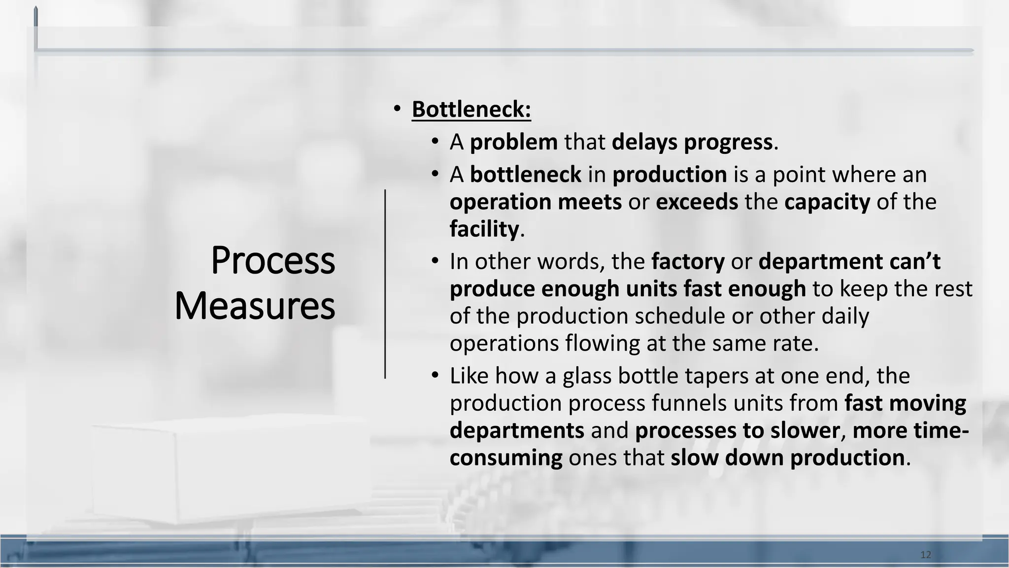 Process
Measures
• Bottleneck:
• A problem that delays progress.
• A bottleneck in production is a point where an
operation meets or exceeds the capacity of the
facility.
• In other words, the factory or department can’t
produce enough units fast enough to keep the rest
of the production schedule or other daily
operations flowing at the same rate.
• Like how a glass bottle tapers at one end, the
production process funnels units from fast moving
departments and processes to slower, more time-
consuming ones that slow down production.
12
 