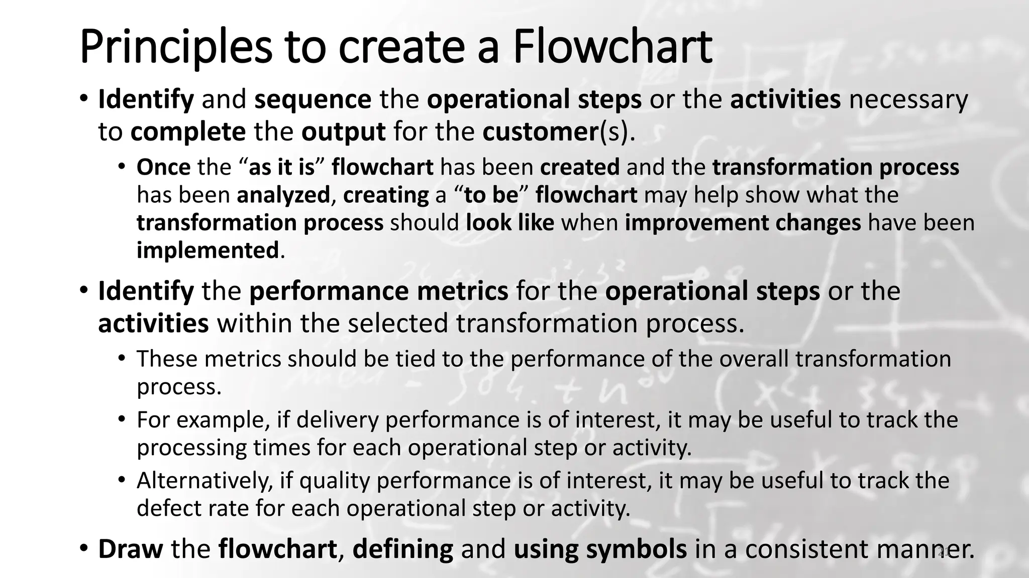 Principles to create a Flowchart
• Identify and sequence the operational steps or the activities necessary
to complete the output for the customer(s).
• Once the “as it is” flowchart has been created and the transformation process
has been analyzed, creating a “to be” flowchart may help show what the
transformation process should look like when improvement changes have been
implemented.
• Identify the performance metrics for the operational steps or the
activities within the selected transformation process.
• These metrics should be tied to the performance of the overall transformation
process.
• For example, if delivery performance is of interest, it may be useful to track the
processing times for each operational step or activity.
• Alternatively, if quality performance is of interest, it may be useful to track the
defect rate for each operational step or activity.
• Draw the flowchart, defining and using symbols in a consistent manner.
21
 