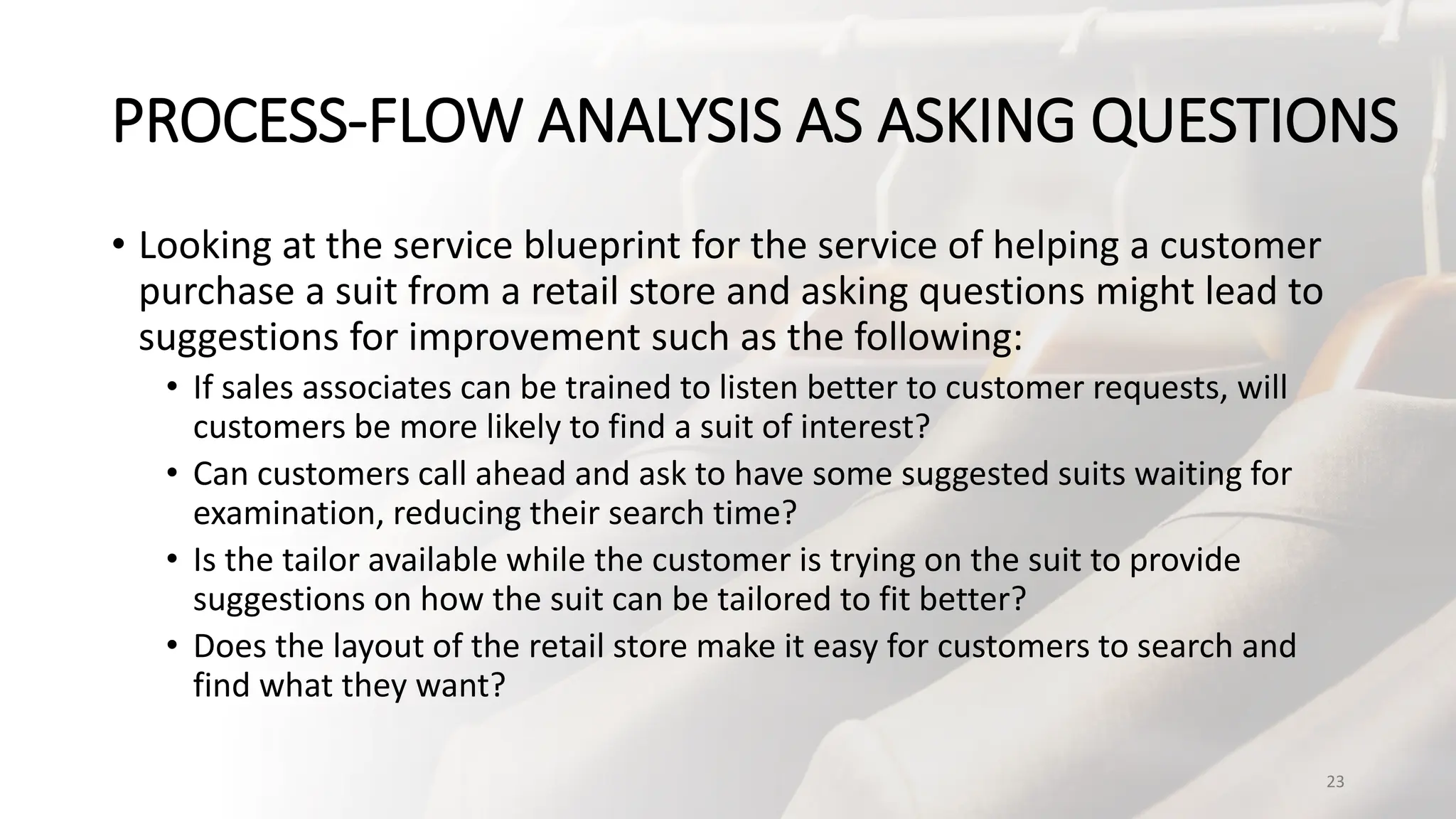 PROCESS-FLOW ANALYSIS AS ASKING QUESTIONS
• Looking at the service blueprint for the service of helping a customer
purchase a suit from a retail store and asking questions might lead to
suggestions for improvement such as the following:
• If sales associates can be trained to listen better to customer requests, will
customers be more likely to find a suit of interest?
• Can customers call ahead and ask to have some suggested suits waiting for
examination, reducing their search time?
• Is the tailor available while the customer is trying on the suit to provide
suggestions on how the suit can be tailored to fit better?
• Does the layout of the retail store make it easy for customers to search and
find what they want?
23
 