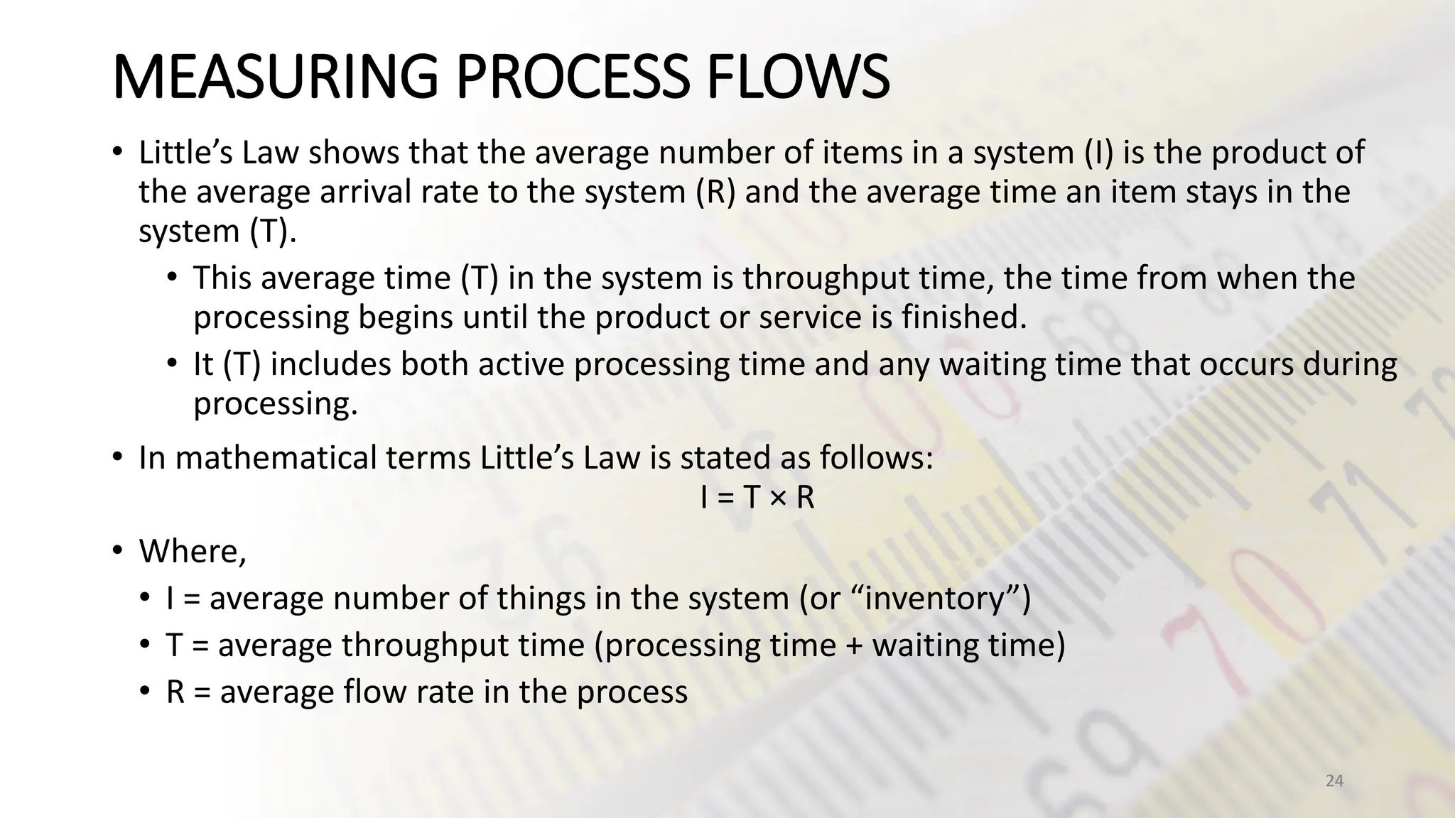 MEASURING PROCESS FLOWS
• Little’s Law shows that the average number of items in a system (I) is the product of
the average arrival rate to the system (R) and the average time an item stays in the
system (T).
• This average time (T) in the system is throughput time, the time from when the
processing begins until the product or service is finished.
• It (T) includes both active processing time and any waiting time that occurs during
processing.
• In mathematical terms Little’s Law is stated as follows:
I = T × R
• Where,
• I = average number of things in the system (or “inventory”)
• T = average throughput time (processing time + waiting time)
• R = average flow rate in the process
24
 