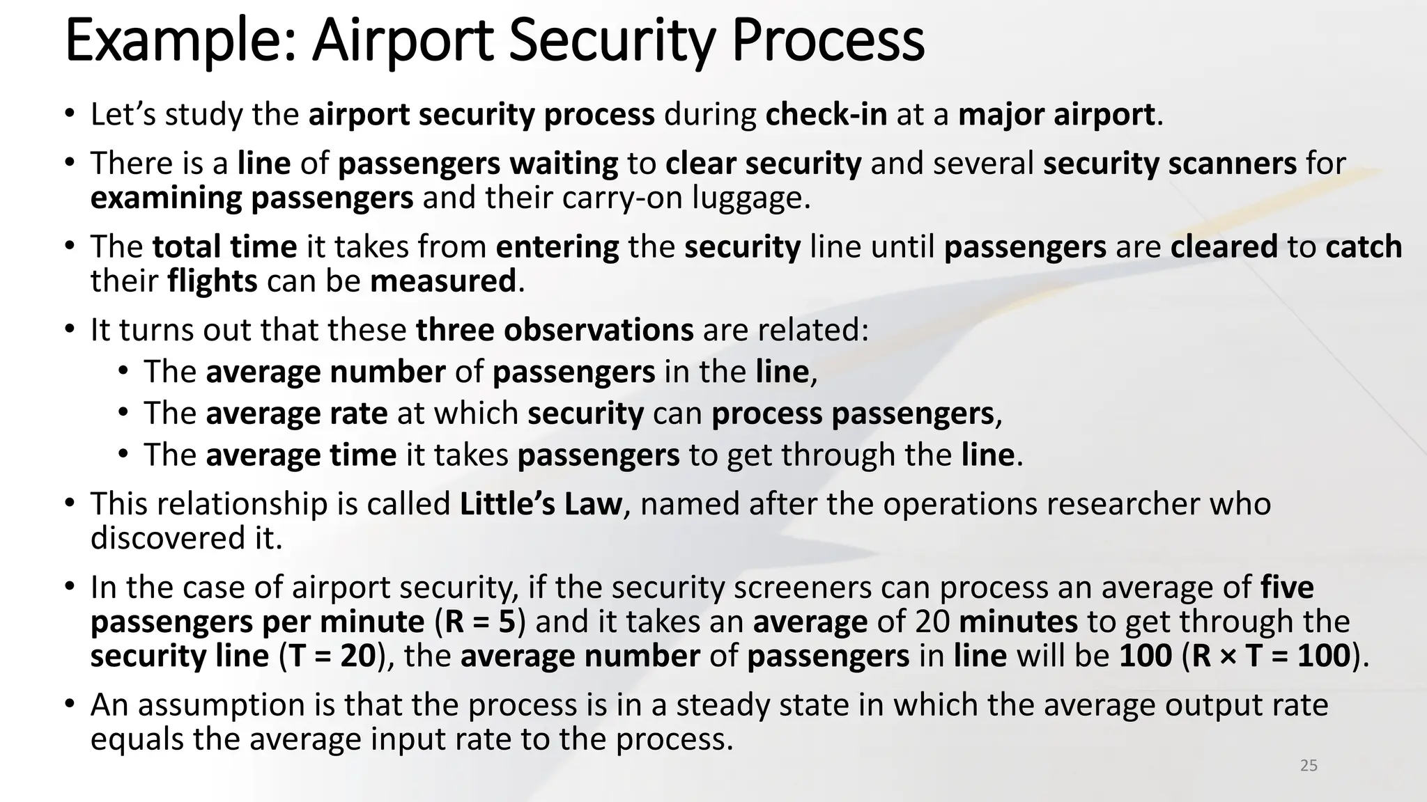Example: Airport Security Process
• Let’s study the airport security process during check-in at a major airport.
• There is a line of passengers waiting to clear security and several security scanners for
examining passengers and their carry-on luggage.
• The total time it takes from entering the security line until passengers are cleared to catch
their flights can be measured.
• It turns out that these three observations are related:
• The average number of passengers in the line,
• The average rate at which security can process passengers,
• The average time it takes passengers to get through the line.
• This relationship is called Little’s Law, named after the operations researcher who
discovered it.
• In the case of airport security, if the security screeners can process an average of five
passengers per minute (R = 5) and it takes an average of 20 minutes to get through the
security line (T = 20), the average number of passengers in line will be 100 (R × T = 100).
• An assumption is that the process is in a steady state in which the average output rate
equals the average input rate to the process.
25
 