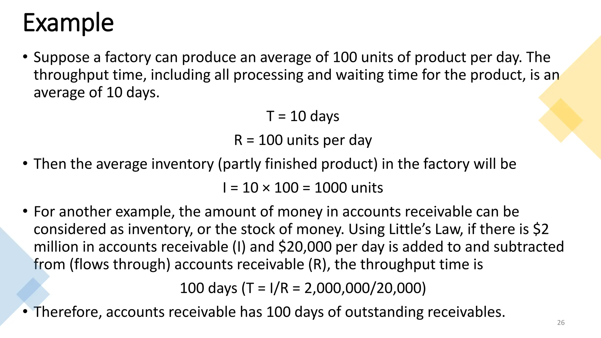 Example
• Suppose a factory can produce an average of 100 units of product per day. The
throughput time, including all processing and waiting time for the product, is an
average of 10 days.
T = 10 days
R = 100 units per day
• Then the average inventory (partly finished product) in the factory will be
I = 10 × 100 = 1000 units
• For another example, the amount of money in accounts receivable can be
considered as inventory, or the stock of money. Using Little’s Law, if there is $2
million in accounts receivable (I) and $20,000 per day is added to and subtracted
from (flows through) accounts receivable (R), the throughput time is
100 days (T = I/R = 2,000,000/20,000)
• Therefore, accounts receivable has 100 days of outstanding receivables. 26
 