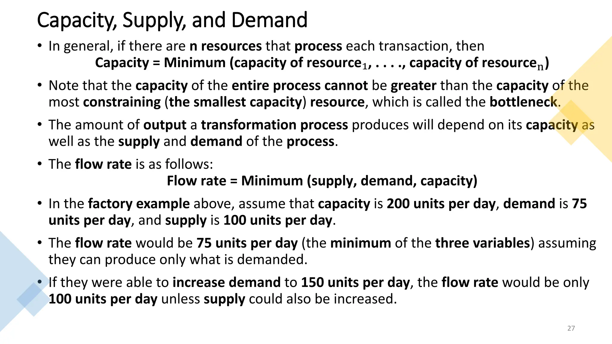 Capacity, Supply, and Demand
• In general, if there are n resources that process each transaction, then
Capacity = Minimum (capacity of resource₁, . . . ., capacity of resourcen)
• Note that the capacity of the entire process cannot be greater than the capacity of the
most constraining (the smallest capacity) resource, which is called the bottleneck.
• The amount of output a transformation process produces will depend on its capacity as
well as the supply and demand of the process.
• The flow rate is as follows:
Flow rate = Minimum (supply, demand, capacity)
• In the factory example above, assume that capacity is 200 units per day, demand is 75
units per day, and supply is 100 units per day.
• The flow rate would be 75 units per day (the minimum of the three variables) assuming
they can produce only what is demanded.
• If they were able to increase demand to 150 units per day, the flow rate would be only
100 units per day unless supply could also be increased.
27
 