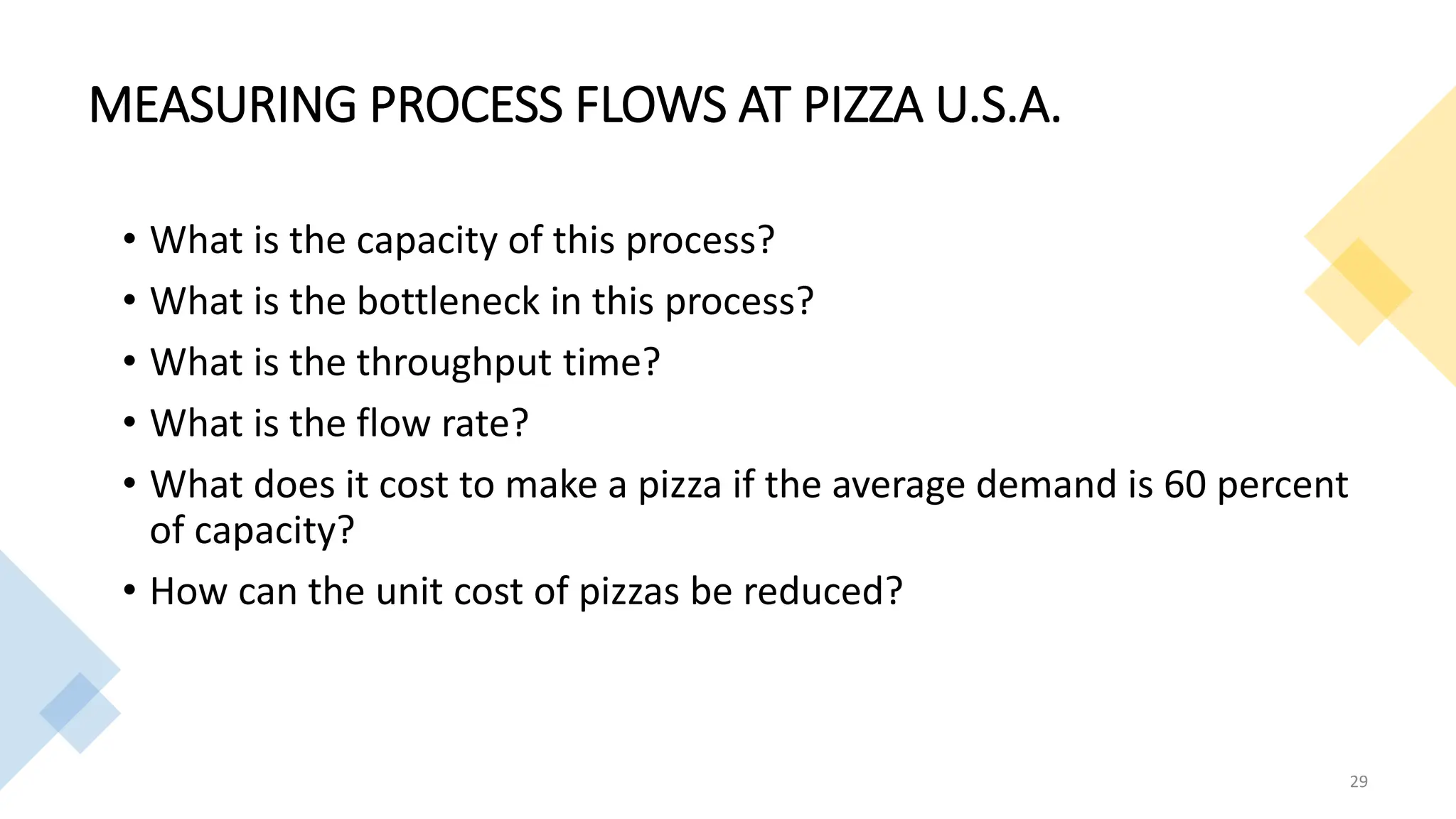 MEASURING PROCESS FLOWS AT PIZZA U.S.A.
• What is the capacity of this process?
• What is the bottleneck in this process?
• What is the throughput time?
• What is the flow rate?
• What does it cost to make a pizza if the average demand is 60 percent
of capacity?
• How can the unit cost of pizzas be reduced?
29
 