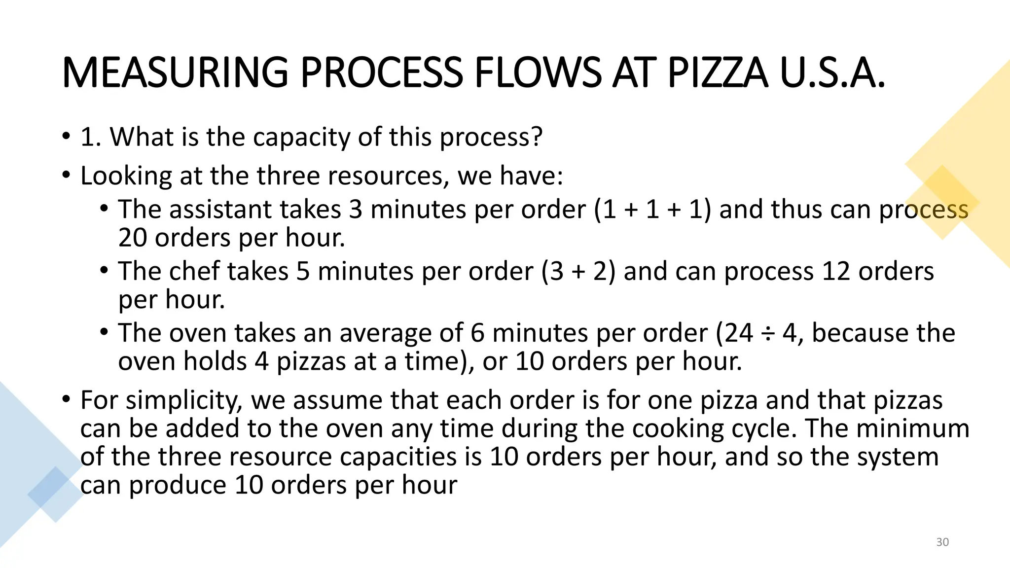 MEASURING PROCESS FLOWS AT PIZZA U.S.A.
• 1. What is the capacity of this process?
• Looking at the three resources, we have:
• The assistant takes 3 minutes per order (1 + 1 + 1) and thus can process
20 orders per hour.
• The chef takes 5 minutes per order (3 + 2) and can process 12 orders
per hour.
• The oven takes an average of 6 minutes per order (24 ÷ 4, because the
oven holds 4 pizzas at a time), or 10 orders per hour.
• For simplicity, we assume that each order is for one pizza and that pizzas
can be added to the oven any time during the cooking cycle. The minimum
of the three resource capacities is 10 orders per hour, and so the system
can produce 10 orders per hour
30
 