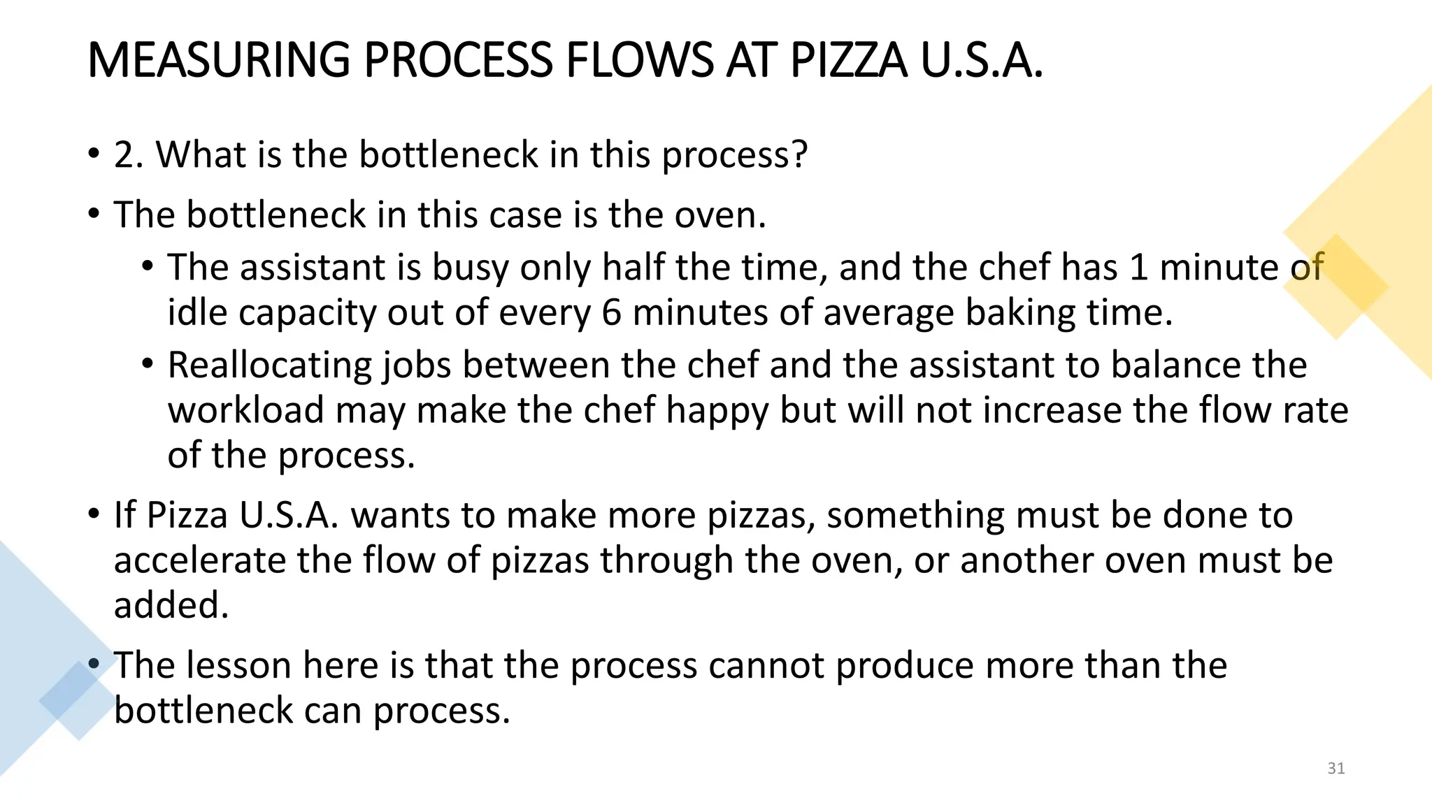 MEASURING PROCESS FLOWS AT PIZZA U.S.A.
• 2. What is the bottleneck in this process?
• The bottleneck in this case is the oven.
• The assistant is busy only half the time, and the chef has 1 minute of
idle capacity out of every 6 minutes of average baking time.
• Reallocating jobs between the chef and the assistant to balance the
workload may make the chef happy but will not increase the flow rate
of the process.
• If Pizza U.S.A. wants to make more pizzas, something must be done to
accelerate the flow of pizzas through the oven, or another oven must be
added.
• The lesson here is that the process cannot produce more than the
bottleneck can process.
31
 