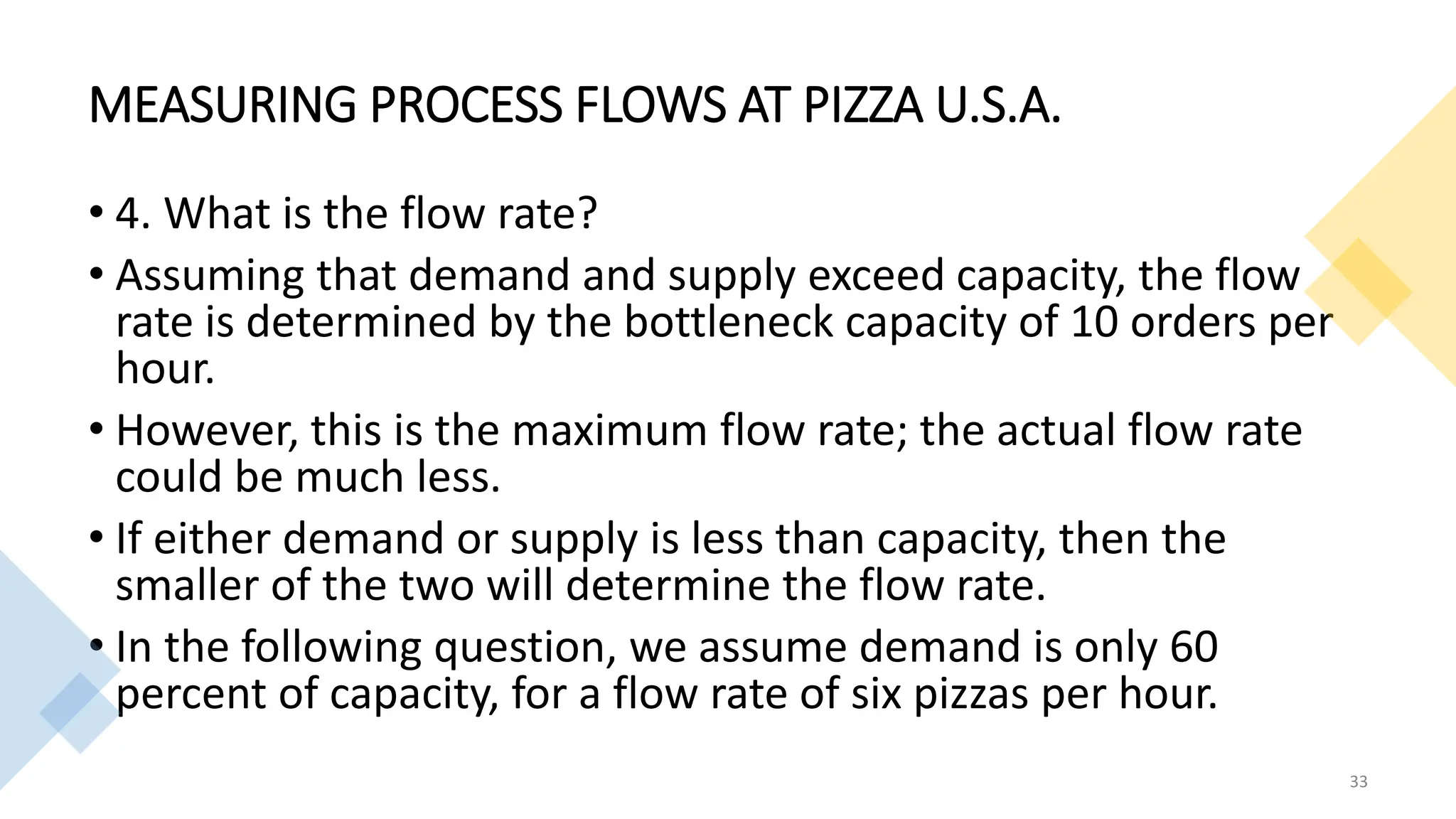 MEASURING PROCESS FLOWS AT PIZZA U.S.A.
• 4. What is the flow rate?
• Assuming that demand and supply exceed capacity, the flow
rate is determined by the bottleneck capacity of 10 orders per
hour.
• However, this is the maximum flow rate; the actual flow rate
could be much less.
• If either demand or supply is less than capacity, then the
smaller of the two will determine the flow rate.
• In the following question, we assume demand is only 60
percent of capacity, for a flow rate of six pizzas per hour.
33
 