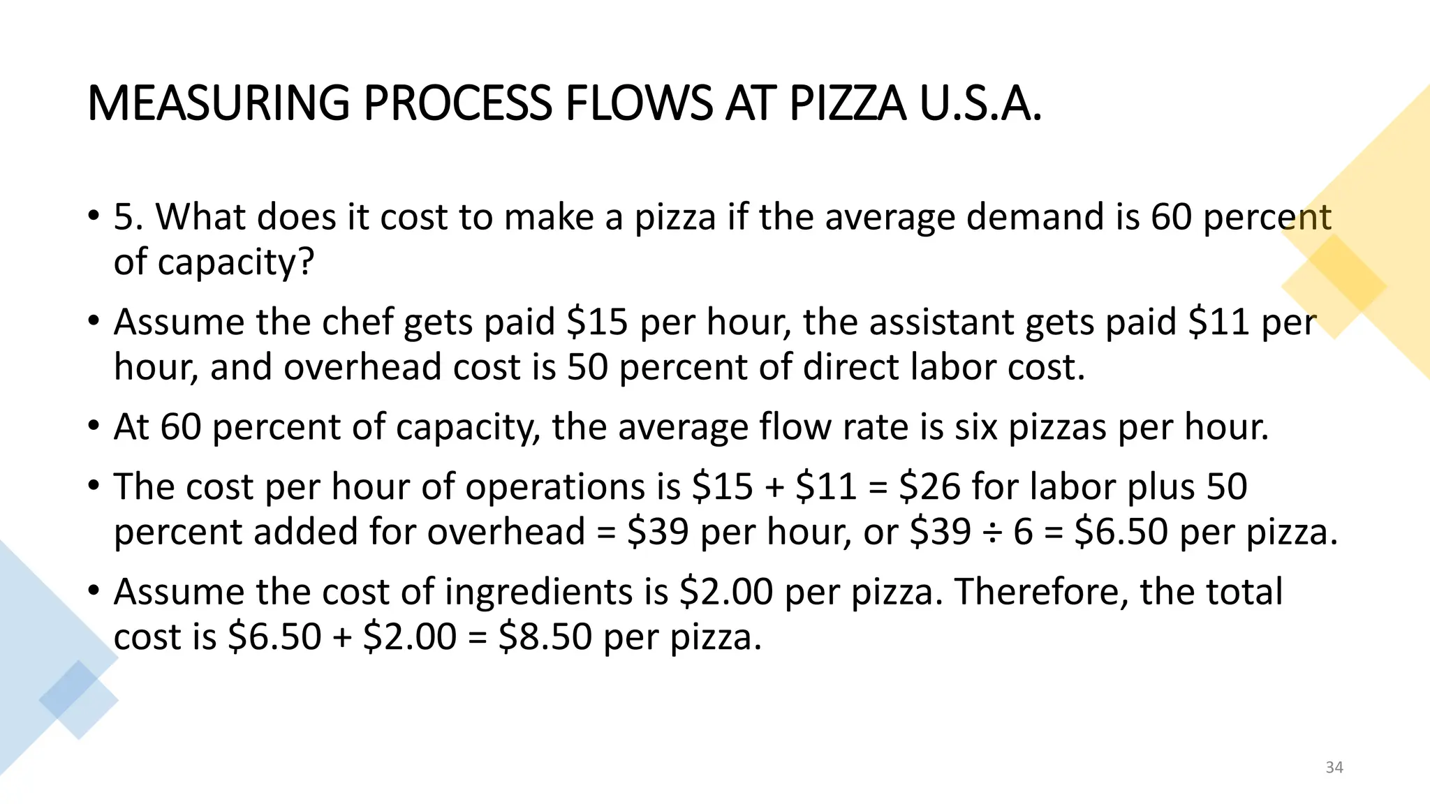 MEASURING PROCESS FLOWS AT PIZZA U.S.A.
• 5. What does it cost to make a pizza if the average demand is 60 percent
of capacity?
• Assume the chef gets paid $15 per hour, the assistant gets paid $11 per
hour, and overhead cost is 50 percent of direct labor cost.
• At 60 percent of capacity, the average flow rate is six pizzas per hour.
• The cost per hour of operations is $15 + $11 = $26 for labor plus 50
percent added for overhead = $39 per hour, or $39 ÷ 6 = $6.50 per pizza.
• Assume the cost of ingredients is $2.00 per pizza. Therefore, the total
cost is $6.50 + $2.00 = $8.50 per pizza.
34
 