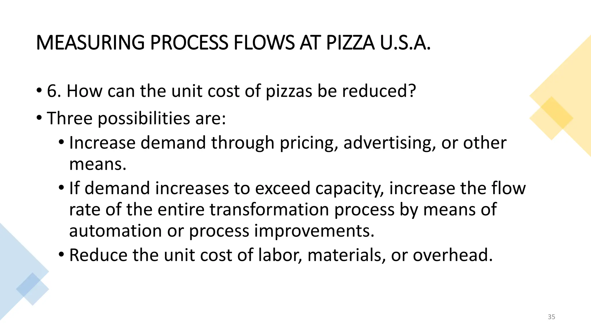 MEASURING PROCESS FLOWS AT PIZZA U.S.A.
• 6. How can the unit cost of pizzas be reduced?
• Three possibilities are:
• Increase demand through pricing, advertising, or other
means.
• If demand increases to exceed capacity, increase the flow
rate of the entire transformation process by means of
automation or process improvements.
• Reduce the unit cost of labor, materials, or overhead.
35
 