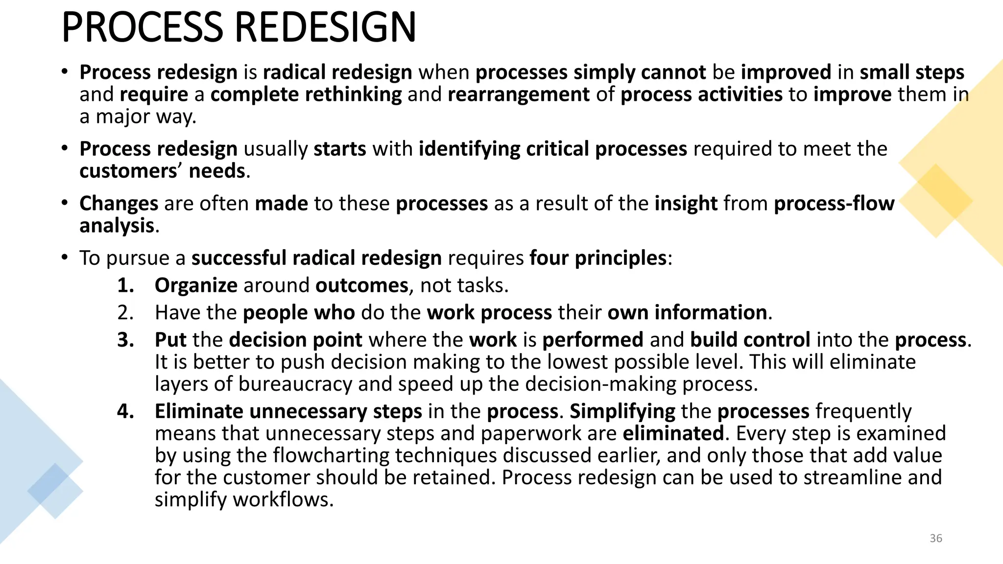 PROCESS REDESIGN
• Process redesign is radical redesign when processes simply cannot be improved in small steps
and require a complete rethinking and rearrangement of process activities to improve them in
a major way.
• Process redesign usually starts with identifying critical processes required to meet the
customers’ needs.
• Changes are often made to these processes as a result of the insight from process-flow
analysis.
• To pursue a successful radical redesign requires four principles:
1. Organize around outcomes, not tasks.
2. Have the people who do the work process their own information.
3. Put the decision point where the work is performed and build control into the process.
It is better to push decision making to the lowest possible level. This will eliminate
layers of bureaucracy and speed up the decision-making process.
4. Eliminate unnecessary steps in the process. Simplifying the processes frequently
means that unnecessary steps and paperwork are eliminated. Every step is examined
by using the flowcharting techniques discussed earlier, and only those that add value
for the customer should be retained. Process redesign can be used to streamline and
simplify workflows.
36
 