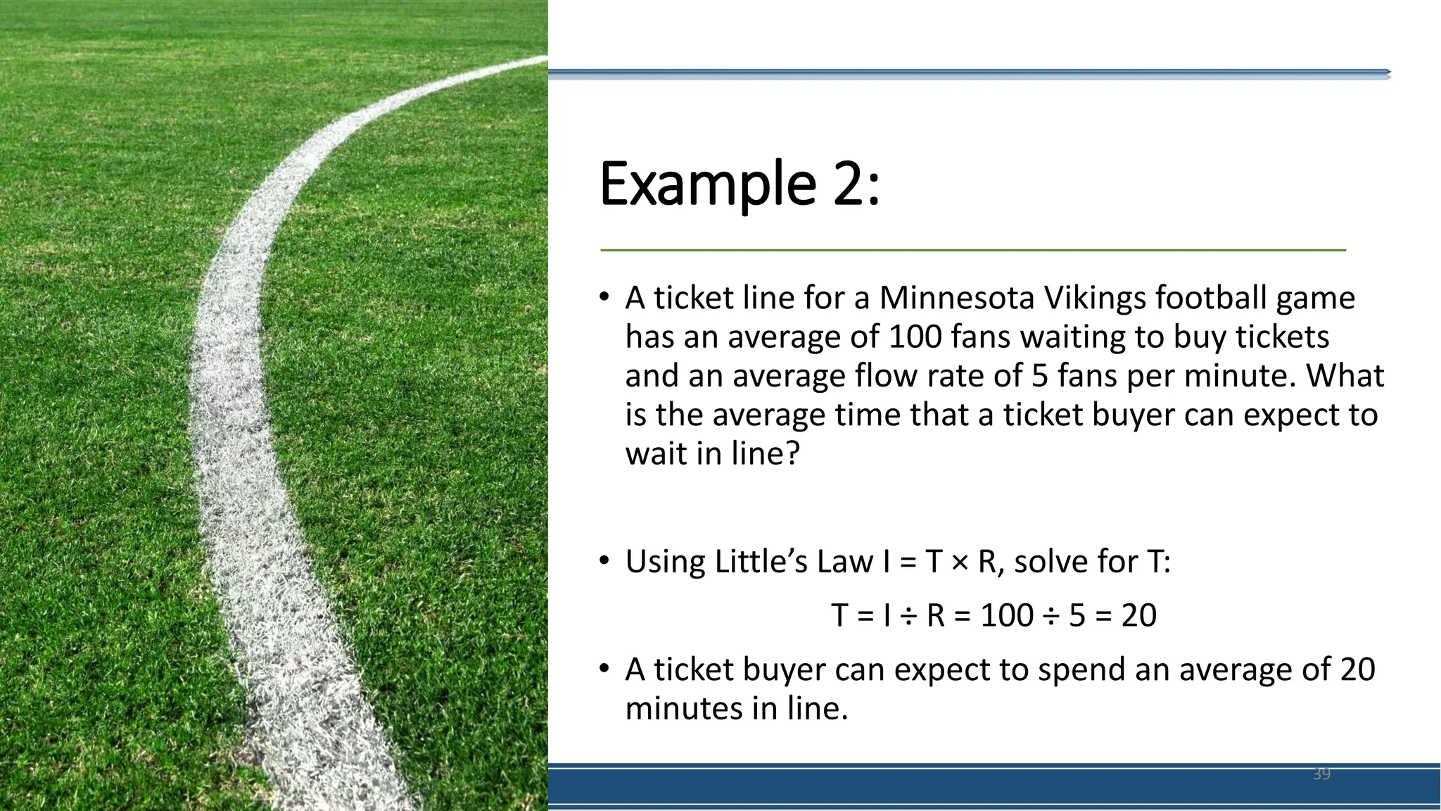 Example 2:
• A ticket line for a Minnesota Vikings football game
has an average of 100 fans waiting to buy tickets
and an average flow rate of 5 fans per minute. What
is the average time that a ticket buyer can expect to
wait in line?
• Using Little’s Law I = T × R, solve for T:
T = I ÷ R = 100 ÷ 5 = 20
• A ticket buyer can expect to spend an average of 20
minutes in line.
39
 