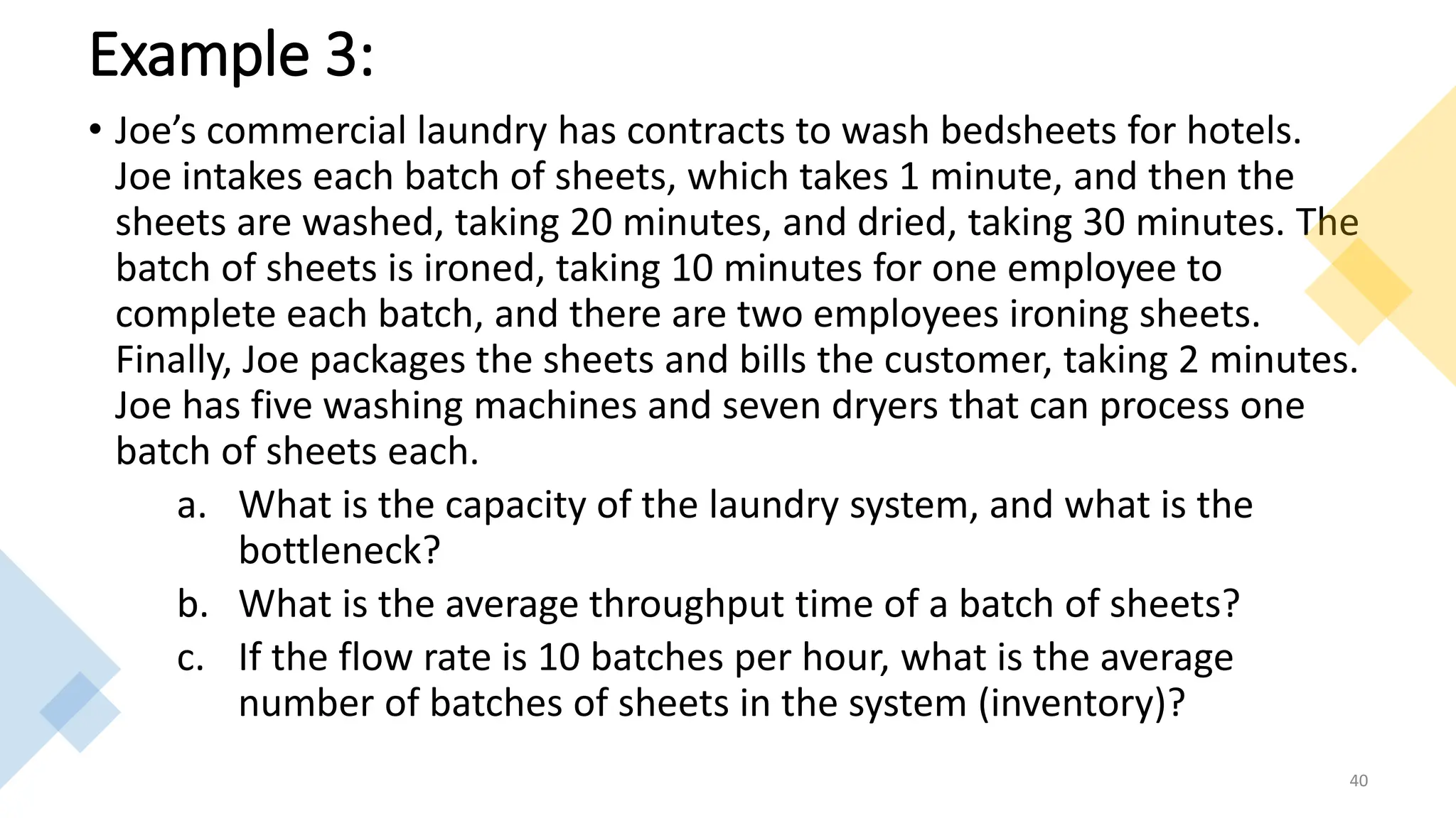 Example 3:
• Joe’s commercial laundry has contracts to wash bedsheets for hotels.
Joe intakes each batch of sheets, which takes 1 minute, and then the
sheets are washed, taking 20 minutes, and dried, taking 30 minutes. The
batch of sheets is ironed, taking 10 minutes for one employee to
complete each batch, and there are two employees ironing sheets.
Finally, Joe packages the sheets and bills the customer, taking 2 minutes.
Joe has five washing machines and seven dryers that can process one
batch of sheets each.
a. What is the capacity of the laundry system, and what is the
bottleneck?
b. What is the average throughput time of a batch of sheets?
c. If the flow rate is 10 batches per hour, what is the average
number of batches of sheets in the system (inventory)?
40
 