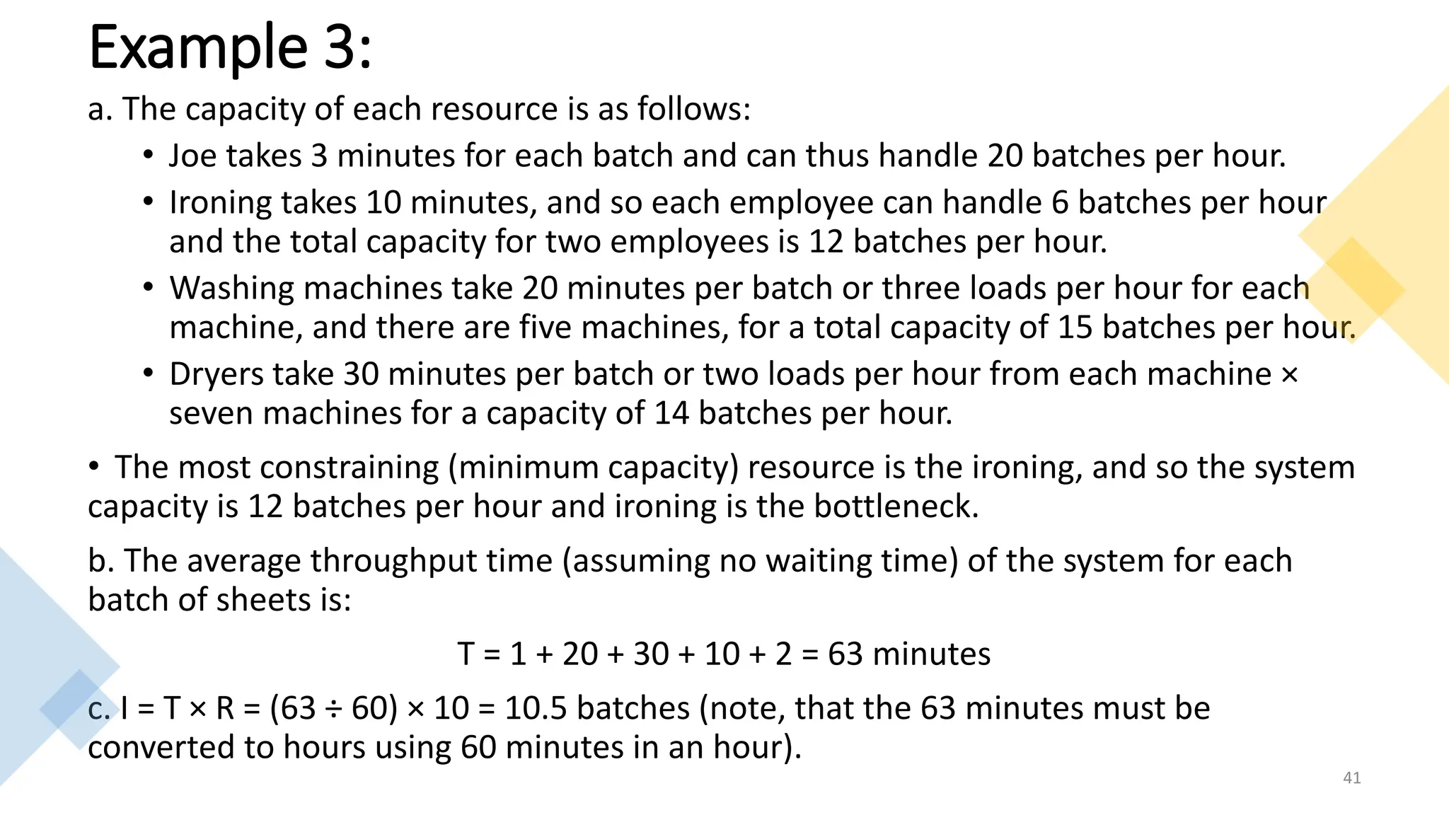 Example 3:
a. The capacity of each resource is as follows:
• Joe takes 3 minutes for each batch and can thus handle 20 batches per hour.
• Ironing takes 10 minutes, and so each employee can handle 6 batches per hour
and the total capacity for two employees is 12 batches per hour.
• Washing machines take 20 minutes per batch or three loads per hour for each
machine, and there are five machines, for a total capacity of 15 batches per hour.
• Dryers take 30 minutes per batch or two loads per hour from each machine ×
seven machines for a capacity of 14 batches per hour.
• The most constraining (minimum capacity) resource is the ironing, and so the system
capacity is 12 batches per hour and ironing is the bottleneck.
b. The average throughput time (assuming no waiting time) of the system for each
batch of sheets is:
T = 1 + 20 + 30 + 10 + 2 = 63 minutes
c. I = T × R = (63 ÷ 60) × 10 = 10.5 batches (note, that the 63 minutes must be
converted to hours using 60 minutes in an hour).
41
 