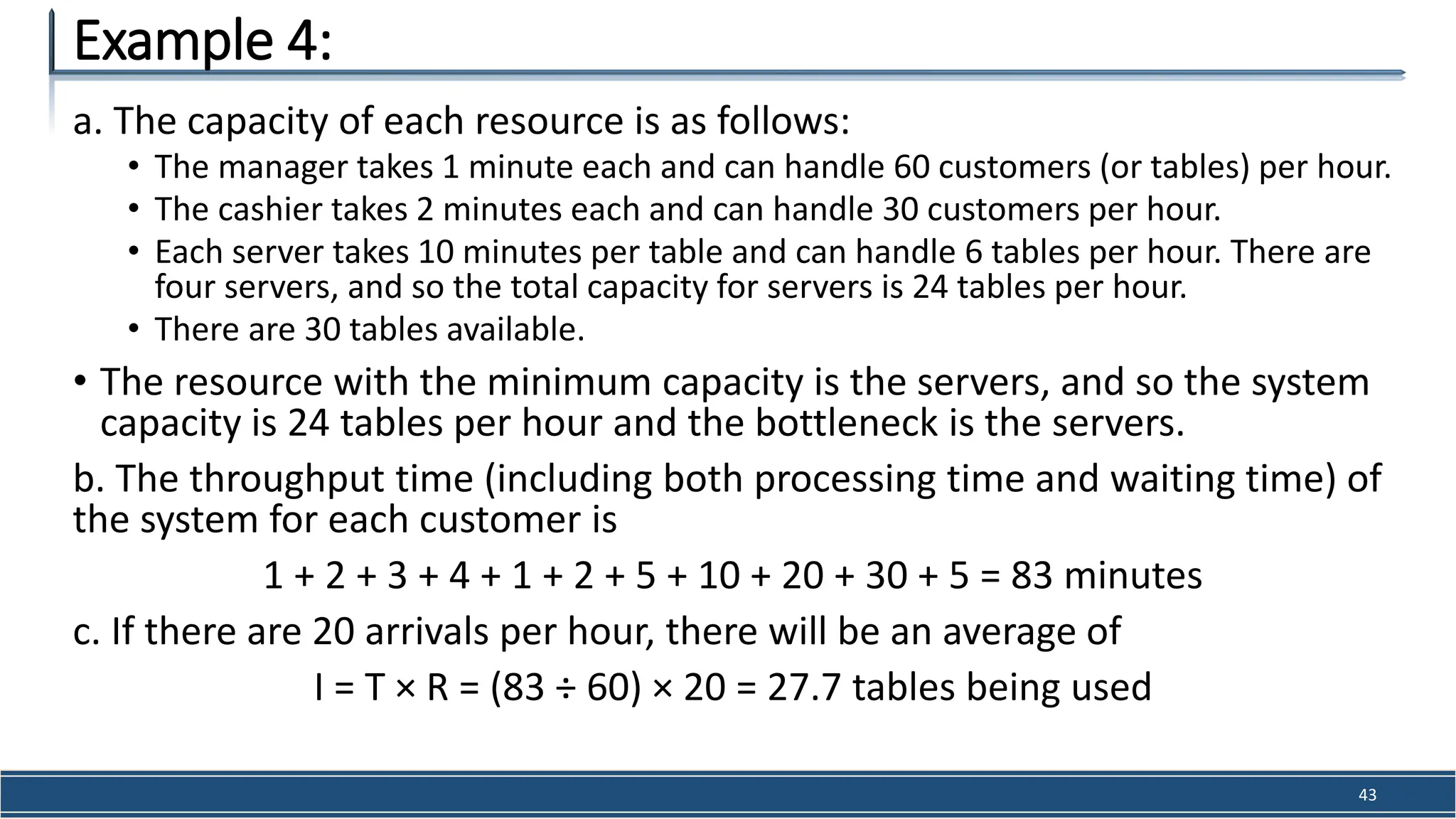 a. The capacity of each resource is as follows:
• The manager takes 1 minute each and can handle 60 customers (or tables) per hour.
• The cashier takes 2 minutes each and can handle 30 customers per hour.
• Each server takes 10 minutes per table and can handle 6 tables per hour. There are
four servers, and so the total capacity for servers is 24 tables per hour.
• There are 30 tables available.
• The resource with the minimum capacity is the servers, and so the system
capacity is 24 tables per hour and the bottleneck is the servers.
b. The throughput time (including both processing time and waiting time) of
the system for each customer is
1 + 2 + 3 + 4 + 1 + 2 + 5 + 10 + 20 + 30 + 5 = 83 minutes
c. If there are 20 arrivals per hour, there will be an average of
I = T × R = (83 ÷ 60) × 20 = 27.7 tables being used
Example 4:
43
 
