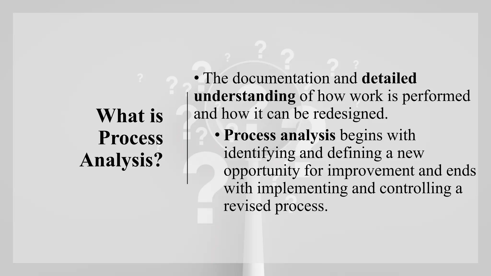 What is
Process
Analysis?
• The documentation and detailed
understanding of how work is performed
and how it can be redesigned.
• Process analysis begins with
identifying and defining a new
opportunity for improvement and ends
with implementing and controlling a
revised process.
 