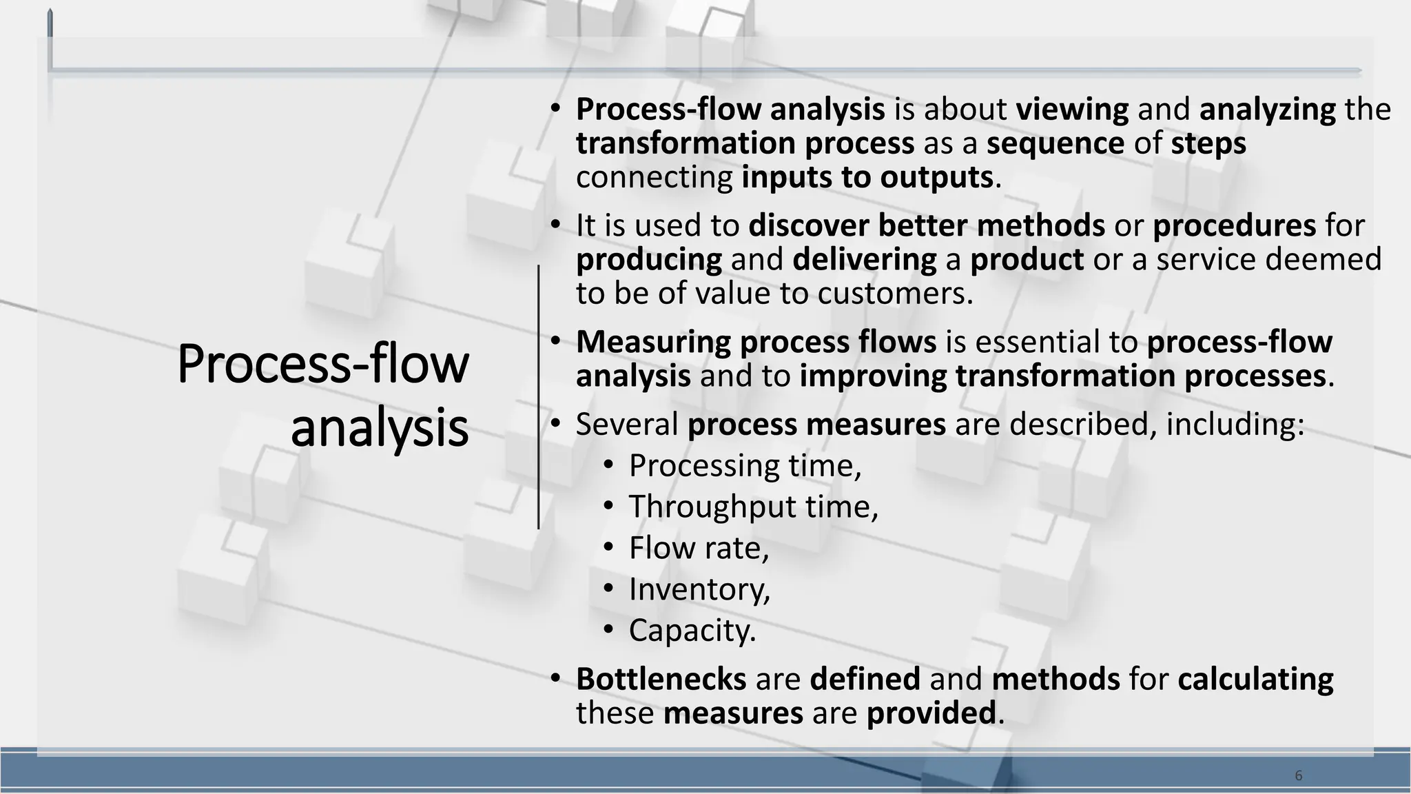 Process-flow
analysis
• Process-flow analysis is about viewing and analyzing the
transformation process as a sequence of steps
connecting inputs to outputs.
• It is used to discover better methods or procedures for
producing and delivering a product or a service deemed
to be of value to customers.
• Measuring process flows is essential to process-flow
analysis and to improving transformation processes.
• Several process measures are described, including:
• Processing time,
• Throughput time,
• Flow rate,
• Inventory,
• Capacity.
• Bottlenecks are defined and methods for calculating
these measures are provided.
6
 