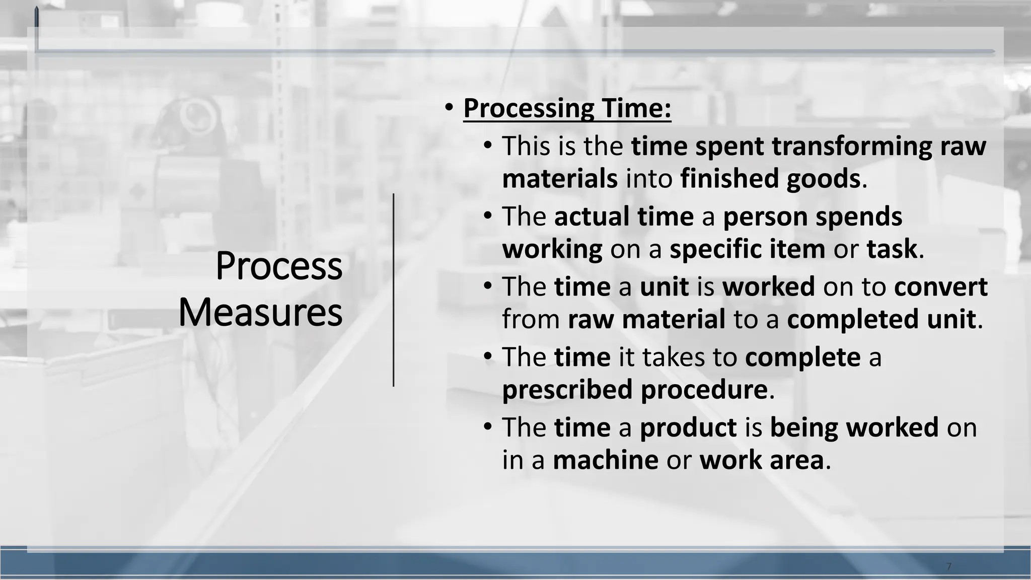 Process
Measures
• Processing Time:
• This is the time spent transforming raw
materials into finished goods.
• The actual time a person spends
working on a specific item or task.
• The time a unit is worked on to convert
from raw material to a completed unit.
• The time it takes to complete a
prescribed procedure.
• The time a product is being worked on
in a machine or work area.
7
 