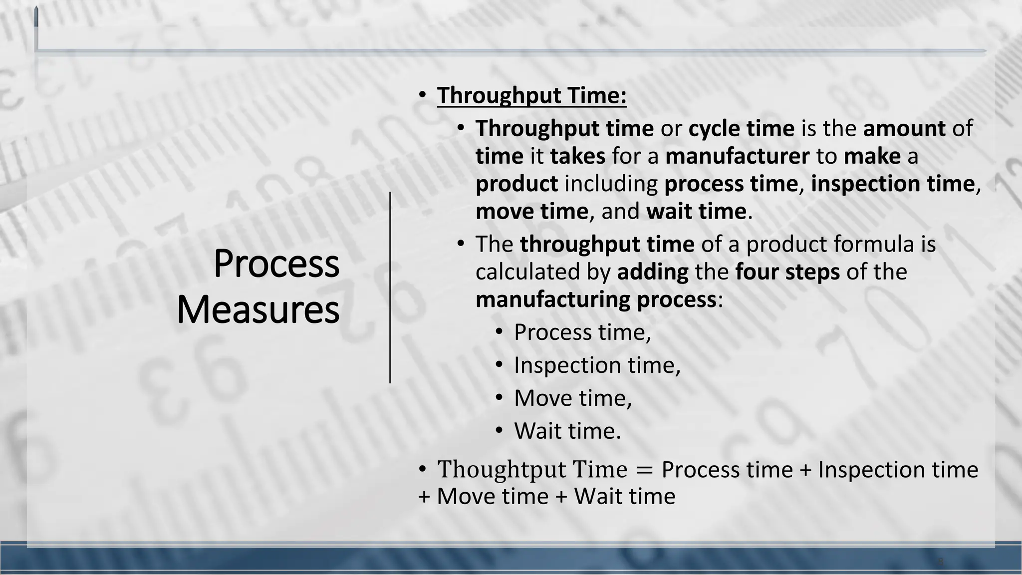 Process
Measures
• Throughput Time:
• Throughput time or cycle time is the amount of
time it takes for a manufacturer to make a
product including process time, inspection time,
move time, and wait time.
• The throughput time of a product formula is
calculated by adding the four steps of the
manufacturing process:
• Process time,
• Inspection time,
• Move time,
• Wait time.
• Thoughtput Time = Process time + Inspection time
+ Move time + Wait time
8
 