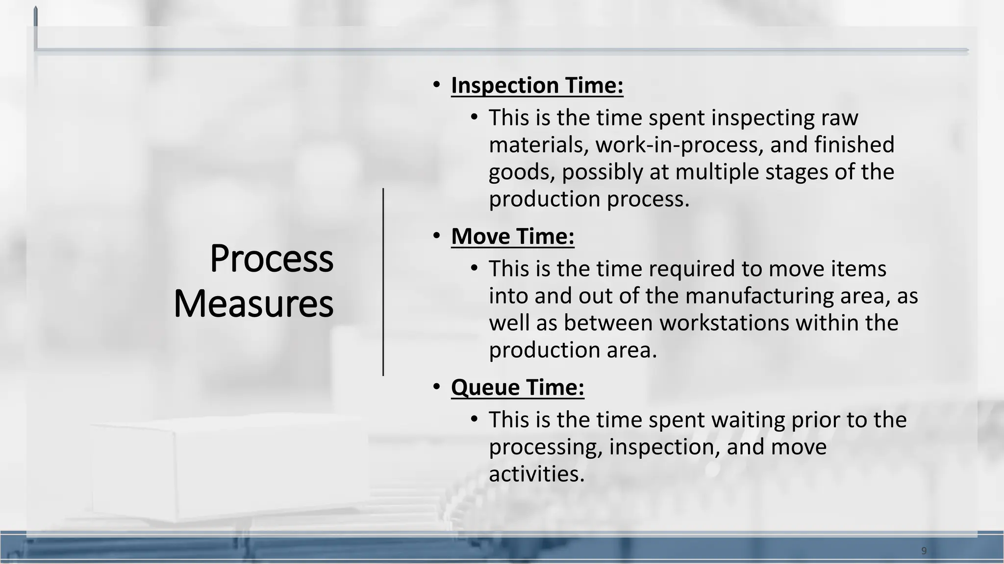 Process
Measures
• Inspection Time:
• This is the time spent inspecting raw
materials, work-in-process, and finished
goods, possibly at multiple stages of the
production process.
• Move Time:
• This is the time required to move items
into and out of the manufacturing area, as
well as between workstations within the
production area.
• Queue Time:
• This is the time spent waiting prior to the
processing, inspection, and move
activities.
9
 