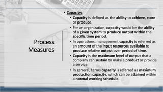 Process
Measures
• Capacity:
• Capacity is defined as the ability to achieve, store
or produce.
• For an organization, capacity would be the ability
of a given system to produce output within the
specific time period.
• In operations, management capacity is referred as
an amount of the input resources available to
produce relative output over period of time.
• Capacity is the maximum level of output that a
company can sustain to make a product or provide
a service.
• In general, terms capacity is referred as maximum
production capacity, which can be attained within
a normal working schedule.
11
 