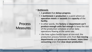 Process
Measures
• Bottleneck:
• A problem that delays progress.
• A bottleneck in production is a point where an
operation meets or exceeds the capacity of the
facility.
• In other words, the factory or department can’t
produce enough units fast enough to keep the rest
of the production schedule or other daily
operations flowing at the same rate.
• Like how a glass bottle tapers at one end, the
production process funnels units from fast moving
departments and processes to slower, more time-
consuming ones that slow down production.
12
 