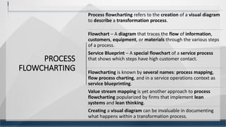 PROCESS
FLOWCHARTING
14
Process flowcharting refers to the creation of a visual diagram
to describe a transformation process.
Flowchart – A diagram that traces the flow of information,
customers, equipment, or materials through the various steps
of a process.
Service Blueprint – A special flowchart of a service process
that shows which steps have high customer contact.
Flowcharting is known by several names: process mapping,
flow process charting, and in a service operations context as
service blueprinting.
Value stream mapping is yet another approach to process
flowcharting popularized by firms that implement lean
systems and lean thinking.
Creating a visual diagram can be invaluable in documenting
what happens within a transformation process.
 