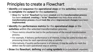 Principles to create a Flowchart
• Identify and sequence the operational steps or the activities necessary
to complete the output for the customer(s).
• Once the “as it is” flowchart has been created and the transformation process
has been analyzed, creating a “to be” flowchart may help show what the
transformation process should look like when improvement changes have been
implemented.
• Identify the performance metrics for the operational steps or the
activities within the selected transformation process.
• These metrics should be tied to the performance of the overall transformation
process.
• For example, if delivery performance is of interest, it may be useful to track the
processing times for each operational step or activity.
• Alternatively, if quality performance is of interest, it may be useful to track the
defect rate for each operational step or activity.
• Draw the flowchart, defining and using symbols in a consistent manner.
21
 
