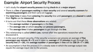 Example: Airport Security Process
• Let’s study the airport security process during check-in at a major airport.
• There is a line of passengers waiting to clear security and several security scanners for
examining passengers and their carry-on luggage.
• The total time it takes from entering the security line until passengers are cleared to catch
their flights can be measured.
• It turns out that these three observations are related:
• The average number of passengers in the line,
• The average rate at which security can process passengers,
• The average time it takes passengers to get through the line.
• This relationship is called Little’s Law, named after the operations researcher who
discovered it.
• In the case of airport security, if the security screeners can process an average of five
passengers per minute (R = 5) and it takes an average of 20 minutes to get through the
security line (T = 20), the average number of passengers in line will be 100 (R × T = 100).
• An assumption is that the process is in a steady state in which the average output rate
equals the average input rate to the process.
25
 