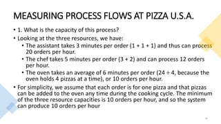 MEASURING PROCESS FLOWS AT PIZZA U.S.A.
• 1. What is the capacity of this process?
• Looking at the three resources, we have:
• The assistant takes 3 minutes per order (1 + 1 + 1) and thus can process
20 orders per hour.
• The chef takes 5 minutes per order (3 + 2) and can process 12 orders
per hour.
• The oven takes an average of 6 minutes per order (24 ÷ 4, because the
oven holds 4 pizzas at a time), or 10 orders per hour.
• For simplicity, we assume that each order is for one pizza and that pizzas
can be added to the oven any time during the cooking cycle. The minimum
of the three resource capacities is 10 orders per hour, and so the system
can produce 10 orders per hour
30
 