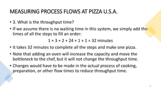 MEASURING PROCESS FLOWS AT PIZZA U.S.A.
• 3. What is the throughput time?
• If we assume there is no waiting time in this system, we simply add the
times of all the steps to fill an order:
1 + 3 + 2 + 24 + 1 + 1 = 32 minutes
• It takes 32 minutes to complete all the steps and make one pizza.
• Note that adding an oven will increase the capacity and move the
bottleneck to the chef, but it will not change the throughput time.
• Changes would have to be made in the actual process of cooking,
preparation, or other flow times to reduce throughput time.
32
 
