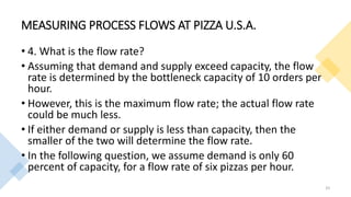 MEASURING PROCESS FLOWS AT PIZZA U.S.A.
• 4. What is the flow rate?
• Assuming that demand and supply exceed capacity, the flow
rate is determined by the bottleneck capacity of 10 orders per
hour.
• However, this is the maximum flow rate; the actual flow rate
could be much less.
• If either demand or supply is less than capacity, then the
smaller of the two will determine the flow rate.
• In the following question, we assume demand is only 60
percent of capacity, for a flow rate of six pizzas per hour.
33
 
