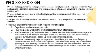 PROCESS REDESIGN
• Process redesign is radical redesign when processes simply cannot be improved in small steps
and require a complete rethinking and rearrangement of process activities to improve them in
a major way.
• Process redesign usually starts with identifying critical processes required to meet the
customers’ needs.
• Changes are often made to these processes as a result of the insight from process-flow
analysis.
• To pursue a successful radical redesign requires four principles:
1. Organize around outcomes, not tasks.
2. Have the people who do the work process their own information.
3. Put the decision point where the work is performed and build control into the process.
It is better to push decision making to the lowest possible level. This will eliminate
layers of bureaucracy and speed up the decision-making process.
4. Eliminate unnecessary steps in the process. Simplifying the processes frequently
means that unnecessary steps and paperwork are eliminated. Every step is examined
by using the flowcharting techniques discussed earlier, and only those that add value
for the customer should be retained. Process redesign can be used to streamline and
simplify workflows.
36
 