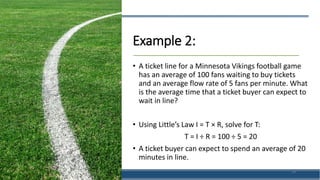 Example 2:
• A ticket line for a Minnesota Vikings football game
has an average of 100 fans waiting to buy tickets
and an average flow rate of 5 fans per minute. What
is the average time that a ticket buyer can expect to
wait in line?
• Using Little’s Law I = T × R, solve for T:
T = I ÷ R = 100 ÷ 5 = 20
• A ticket buyer can expect to spend an average of 20
minutes in line.
39
 