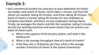 Example 3:
• Joe’s commercial laundry has contracts to wash bedsheets for hotels.
Joe intakes each batch of sheets, which takes 1 minute, and then the
sheets are washed, taking 20 minutes, and dried, taking 30 minutes. The
batch of sheets is ironed, taking 10 minutes for one employee to
complete each batch, and there are two employees ironing sheets.
Finally, Joe packages the sheets and bills the customer, taking 2 minutes.
Joe has five washing machines and seven dryers that can process one
batch of sheets each.
a. What is the capacity of the laundry system, and what is the
bottleneck?
b. What is the average throughput time of a batch of sheets?
c. If the flow rate is 10 batches per hour, what is the average
number of batches of sheets in the system (inventory)?
40
 